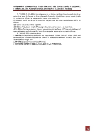 COMENTARIOS DE ARTE GÓTICO. TERESA FERNÁNDEZ DIEZ. DEPARTAMENTO DE GEOGRAFÍA
E HISTORIA DEL I.E.S. ALDONZA LORENZO. LA PUEBLA DE ALMORADIEL (TOLEDO)

      A. PERIODO: S. XIV, 1346. Cronológicamente el Gótico, nacido en Francia, desde donde se
extiende al resto de Europa, se desarrolla desde finales del siglo XII hasta, según zonas, el siglo
XV, pudiéndose diferenciar las siguientes etapas en su evolución:
b) El Gótico inicial, aún etapa de transición, de gestación del estilo, desde finales del XII en
Francia.
c) El Gótico Clásico durante el siglo XIII.
d) El Gótico Final, desde el siglo XIV, que presta una mayor atención a lo decorativo.
e) Un Gótico Flamígero, que en algunos lugares se prolonga hasta el XV, caracterizado por el
exagerado gusto por la decoración, hasta llegar a ocultar las estructuras arquitectónicas
      B. ESCUELA: Gótico mediterráneo.
2.2 AUTOR: Sus arquitectos principales son Ponç des Coll, Guillem Forteza y Jaume Fabré; será
terminada por Guillermo Sabrerá que termina la fachada del Mirador en 1401, pero tiene
añadidos hasta el siglo XVII
2.3 TÍTULO: La catedral de Palma de Mallorca.
3- CONTEXTO HISTÓRICO-SOCIAL. IGUAL QUE EN LAS ANTERIORES.




                                                                                                      14
 