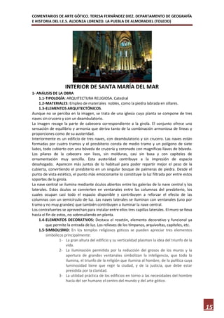 COMENTARIOS DE ARTE GÓTICO. TERESA FERNÁNDEZ DIEZ. DEPARTAMENTO DE GEOGRAFÍA
E HISTORIA DEL I.E.S. ALDONZA LORENZO. LA PUEBLA DE ALMORADIEL (TOLEDO)




                    INTERIOR DE SANTA MARÍA DEL MAR
1- ANÁLISIS DE LA OBRA
    1.1- TIPOLOGÍA: ARQUITECTURA RELIGIOSA. Catedral
    1.2- MATERIALES: Empleo de materiales nobles, como la piedra labrada en sillares.
    1.3- ELEMENTOS ARQUITECTÓNICOS.
Aunque no se perciba en la imagen, se trata de una iglesia cuya planta se compone de tres
naves sin crucero y con un deambulatorio.
La imagen recoge la parte de cabecera correspondiente a la girola. El conjunto ofrece una
sensación de equilibrio y armonía que deriva tanto de la combinación armoniosa de líneas y
proporciones como de su austeridad.
Interiormente es un edificio de tres naves, con deambulatorio y sin crucero. Las naves están
formadas por cuatro tramos y el presbiterio consta de medio tramo y un polígono de siete
lados, todo cubierto con una bóveda de crucería y coronado con magníficas llaves de bóveda.
Los pilares de la cabecera son lisos, sin molduras, casi sin basa y con capiteles de
ornamentación muy sencilla. Esta austeridad contribuye a la impresión de espacio
desahogado. Aparecen más juntos de lo habitual para poder repartir mejor el peso de la
cubierta, convirtiendo el presbiterio en un singular bosque de palmeras de piedra. Desde el
punto de vista estético, el punto más emocionante lo constituye la luz filtrada por entre estos
soportes de la girola.
La nave central se ilumina mediante óculos abiertos entre las galerías de la nave central y los
laterales. Estos óculos se convierten en ventanales entre las columnas del presbiterio, los
cuales ocupan casi todo el espacio disponible y contribuyen a reforzar el efecto de las
columnas con un semicírculo de luz. Las naves laterales se iluminan con ventanales (uno por
tramo y no muy grandes) que también contribuyen a iluminar la nave central.
Los contrafuertes se aprovechan para instalar entre ellos tres capillas laterales. El muro se lleva
hasta el fin de estos, no sobresaliendo en planta.
    1.4- ELEMENTOS DECORATIVOS: Destaca el rosetón, elemento decorativo y funcional ya
         que permite la entrada de luz. Los relieves de los tímpanos, arquivoltas, capiteles, etc.
    1.5- SIMBOLISMO: En los templos religiosos góticos se pueden apreciar tres elementos
         simbólicos principalmente:
                 1- La gran altura del edificio y su verticalidad plasman la idea del triunfo de la
                     vida.
                 2- La iluminación permitida por la reducción del grosos de los muros y la
                     apertura de grandes ventanales simbolizan la inteligencia, que todo lo
                     ilumina, el triunfo de la religión que ilumina al hombre; de la política cuya
                     luminosidad tiene que regir la ciudad, y de la justicia, que debe estar
                     presidida por la claridad.
                 3- La utilidad práctica de los edificios en torno a las necesidades del hombre
                     hacía del ser humano el centro del mundo y del arte gótico.




                                                                                                      15
 