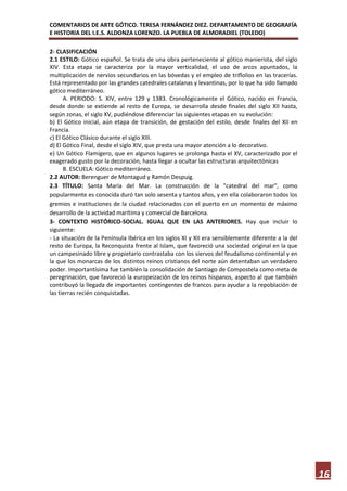 COMENTARIOS DE ARTE GÓTICO. TERESA FERNÁNDEZ DIEZ. DEPARTAMENTO DE GEOGRAFÍA
E HISTORIA DEL I.E.S. ALDONZA LORENZO. LA PUEBLA DE ALMORADIEL (TOLEDO)

2- CLASIFICACIÓN
2.1 ESTILO: Gótico español. Se trata de una obra perteneciente al gótico manierista, del siglo
XIV. Esta etapa se caracteriza por la mayor verticalidad, el uso de arcos apuntados, la
multiplicación de nervios secundarios en las bóvedas y el empleo de triflolios en las tracerías.
Está representado por las grandes catedrales catalanas y levantinas, por lo que ha sido llamado
gótico mediterráneo.
      A. PERIODO: S. XIV, entre 129 y 1383. Cronológicamente el Gótico, nacido en Francia,
desde donde se extiende al resto de Europa, se desarrolla desde finales del siglo XII hasta,
según zonas, el siglo XV, pudiéndose diferenciar las siguientes etapas en su evolución:
b) El Gótico inicial, aún etapa de transición, de gestación del estilo, desde finales del XII en
Francia.
c) El Gótico Clásico durante el siglo XIII.
d) El Gótico Final, desde el siglo XIV, que presta una mayor atención a lo decorativo.
e) Un Gótico Flamígero, que en algunos lugares se prolonga hasta el XV, caracterizado por el
exagerado gusto por la decoración, hasta llegar a ocultar las estructuras arquitectónicas
      B. ESCUELA: Gótico mediterráneo.
2.2 AUTOR: Berenguer de Montagud y Ramón Despuig.
2.3 TÍTULO: Santa María del Mar. La construcción de la "catedral del mar", como
popularmente es conocida duró tan solo sesenta y tantos años, y en ella colaboraron todos los
gremios e instituciones de la ciudad relacionados con el puerto en un momento de máximo
desarrollo de la actividad marítima y comercial de Barcelona.
3- CONTEXTO HISTÓRICO-SOCIAL. IGUAL QUE EN LAS ANTERIORES. Hay que incluir lo
siguiente:
- La situación de la Península Ibérica en los siglos XI y XII era sensiblemente diferente a la del
resto de Europa, la Reconquista frente al Islam, que favoreció una sociedad original en la que
un campesinado libre y propietario contrastaba con los siervos del feudalismo continental y en
la que los monarcas de los distintos reinos cristianos del norte aún detentaban un verdadero
poder. Importantísima fue también la consolidación de Santiago de Compostela como meta de
peregrinación, que favoreció la europeización de los reinos hispanos, aspecto al que también
contribuyó la llegada de importantes contingentes de francos para ayudar a la repoblación de
las tierras recién conquistadas.




                                                                                                     16
 