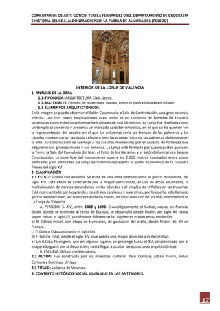 COMENTARIOS DE ARTE GÓTICO. TERESA FERNÁNDEZ DIEZ. DEPARTAMENTO DE GEOGRAFÍA
E HISTORIA DEL I.E.S. ALDONZA LORENZO. LA PUEBLA DE ALMORADIEL (TOLEDO)




                           INTERIOR DE LA LONJA DE VALENCIA
1- ANÁLISIS DE LA OBRA
     1.1- TIPOLOGÍA: ARQUITECTURA CIVIL. Lonja.
     1.2- MATERIALES: Empleo de materiales nobles, como la piedra labrada en sillares.
     1.3- ELEMENTOS ARQUITECTÓNICOS.
En la imagen se puede observar el Salón Columnario o Sala de Contratación, una gran estancia
interior, con tres naves longitudinales cuyo techo es un conjunto de bóvedas de crucería
sostenidas sobre esbeltas columnas helicoidales de casi 16 metros. La Lonja fue diseñada como
un templo al comercio y presenta un marcado carácter simbólico, en el que se ha querido ver
la representación del paraíso en el que las columnas sería los troncos de las palmeras y las
cúpulas representarían la cúpula celeste o bien las propias hojas de las palmeras abriéndose en
lo alto. Su construcción se asemeja a los castillos medievales por el aspecto de fortaleza que
adquieren sus gruesos muros y sus almenas. La Lonja está formada por cuatro partes que son:
la Torre, la Sala del Consulado del Mar, el Patio de los Naranjos y el Salón Columnario o Sala de
Contratación. La superficie del monumento supera los 2.000 metros cuadrados entre zonas
edificadas y no edificadas. La Lonja de Valencia representa el poder económico de la ciudad a
finales del siglo XV.
2- CLASIFICACIÓN
2.1 ESTILO: Gótico civil español. Se trata de una obra perteneciente al gótico manierista, del
siglo XIV. Esta etapa se caracteriza por la mayor verticalidad, el uso de arcos apuntados, la
multiplicación de nervios secundarios en las bóvedas y el empleo de triflolios en las tracerías.
Está representado por las grandes catedrales catalanas y levantinas, por lo que ha sido llamado
gótico mediterráneo, así como por edificios civiles, de los cuales uno de los más importantes es
La Lonja de Valencia.
      A. PERIODO: S. XIV, entre 1482 y 1498. Cronológicamente el Gótico, nacido en Francia,
desde donde se extiende al resto de Europa, se desarrolla desde finales del siglo XII hasta,
según zonas, el siglo XV, pudiéndose diferenciar las siguientes etapas en su evolución:
b) El Gótico inicial, aún etapa de transición, de gestación del estilo, desde finales del XII en
Francia.
c) El Gótico Clásico durante el siglo XIII.
d) El Gótico Final, desde el siglo XIV, que presta una mayor atención a lo decorativo.
e) Un Gótico Flamígero, que en algunos lugares se prolonga hasta el XV, caracterizado por el
exagerado gusto por la decoración, hasta llegar a ocultar las estructuras arquitectónicas
      B. ESCUELA: Gótico mediterráneo.
2.2 AUTOR: Fue construida por los maestros canteros Pere Compte, Johan Yvarra, Johan
Corbera y Domingo Urtiaga
2.3 TÍTULO: La Lonja de Valencia.
3- CONTEXTO HISTÓRICO-SOCIAL. IGUAL QUE EN LAS ANTERIORES.




                                                                                                    17
 