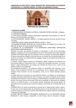 COMENTARIOS DE ARTE GÓTICO. TERESA FERNÁNDEZ DIEZ. DEPARTAMENTO DE GEOGRAFÍA
E HISTORIA DEL I.E.S. ALDONZA LORENZO. LA PUEBLA DE ALMORADIEL (TOLEDO)




                              PORTADA DEL SARMENTAL

1- ANÁLISIS DE LA OBRA
1.1 TEMA (RELIGIOSO, MITOLÓGICA, HISTÓRICO, FUNERARIO, RETRATO, MILITAR…). Religioso
2.2 ELEMENTOS FORMALES
  a) TIPO (BULTO REDONDO, RELIEVE (altorrelieve, bajorrelieve huecorrelieve): Se trata de
relieve, en concreto medio y alto relieve.
  b) ACTITUD (SEDENTE, YACENTE, ORANTE…): Las figuras aparecen de frente, de perfil. De pie
y sentadas.
  c) MATERIAL (PIEDRA, BARRO, MADERA, BRONCE, HIERRO…). Piedra.
  d) REALISMO-IDEALISMO: Modelado más real de las figuras. Los pliegues de los paños y los
gestos de las figuras dan cierta sensación de movilidad.
  e) ANÁLISIS DE LA COMPOSICIÓN Y DEL MOVIMIENTO (HIERATISMO, COMPOSICIÓN
SERPENTINATA, ABIERTA/CERRADA…).
Alrededor de Cristo, que preside el tímpano, se distribuyen el resto de los personajes,
obligados a adaptarse al marco arquitectónico. Así, de la misma manera que el arco apuntado
apuntado del tímpano exige que los escribanos curven sus cuerpos, las arquivoltas obligan a
las figuras superpuestas a seguir la curva de los arcos, de acuerdo con la costumbre gótica y en
contra de la románica que preferentemente obligaba a seguir la orientación de las diferentes
dovelas de las arcadas.
Las figuras, aunque todavía muestran la frontalidad y rigidez románicas, ya presentan una
humanización gótica al relacionarse entre sí y desarrollar actividades concretas. Los rostros
denotan rasgos diferenciados y los ropajes, que acentúan las líneas curvas a partir de los
pliegues, favorecen la corporeidad.
Los evangelistas-escribanos y los apóstoles reciben un tratamiento más naturalista. Estos
últimos, cuyo frontalismo contrasta con el movimiento de sus cabezas, están sentados y
sostienen libros conversan con sus compañeros, otros, con la mirada distraída, parecen
meditar.
La mayor parte de las esculturas son prácticamente exentas y se integran en la arquitectura
mediante elementos arquitectónicos como las peanas -que ejercen de doseles de los sujetos
inmediatamente inferiores-. Entre el tímpano y el dintel destaca un doselete corrido que sirve
de base a la escena central y de remate al friso de los apóstoles; su decoración de castilletes
remite a la muralla de Dios o a la Jerusalén celestial. Dinámicas olas marinas ejercen de
separadoras de los escribanos que coronan el tímpano y contrastan con la inmovilidad de las
figuras.
f) PERSPECTIVA. En el relieve la perspectiva se alcanza con el “juego de alto, medio y relieve”.
En este caso no hay representación de perspectiva porque no hay elementos de encuadre; la
escultura románica se centra en la escena, prescindiendo de cualquier elemento que distraiga
la atención del espectador,
g) OTROS ASPECTOS FORMALES: POLICROMÍA, INCIDENCIA DE LA LUZ, ANATOMÍA, ROPAJES
(PLIEGUES). En este tímpano, comparable a los de Francia, llama la atención el irregular




                                                                                                   18
 