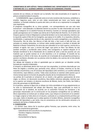 COMENTARIOS DE ARTE GÓTICO. TERESA FERNÁNDEZ DIEZ. DEPARTAMENTO DE GEOGRAFÍA
E HISTORIA DEL I.E.S. ALDONZA LORENZO. LA PUEBLA DE ALMORADIEL (TOLEDO)

volumen de sus relieves, en relación con su tamaño. Han sido encastrados en el soporte. La
pintura complementaba el conjunto.
     h) ICONOGRAFÍA: sigue cumpliendo como en el arte románico dos funciones, embellecer y
enseñar. Seguimos pues, ante un arte relato caracterizado por tener una fuerte carga
simbólica. La Portada simboliza la puerta del cielo y en ella se va a representar la iconografía
más importante.
El programa iconográfico de su única portada —en correspondencia con una sola nave
transversal— está dedicado a la Maiestas Domini (su escultor ha sido relacionado con uno de
los que trabajaron en la catedral francesa de Amiens); trasmite un mensaje apocalíptico que
puede parangonarse con el modelo que deriva de la Puerta Real de Chartres. En el centro del
tímpano aparece Cristo en Majestad en actitud de bendecir con la mano derecha, mientras con
la izquierda sujeta el libro de los Evangelios, que apoya en la rodilla. A su izquierda y derecha,
escoltándole, y superpuestos de dos en dos, aparecen los cuatro evangelistas y sus símbolos o
Tetramorfos. Dos de ellos, San Marcos al lado del león, y San Lucas al lado del toro, van
sentados en amplias banquetas, se inclinan sobre sendos pupitres y escriben al dictado del
Redentor el Nuevo Testamento; los otros dos van colocados en un nivel superior, encima de su
símbolo -el águila- San Juan, y encima del ángel –que porta un libro- San Mateo; los dos
también sentados y escribiendo sobre atriles; este iconograma se repetirá después en la
fachada meridional (o de la Revelación) de la catedral de León y está de acuerdo con una
tradición que se puede rastrear en el arte bizantino y en el carolingio. El tamaño de los
evangelistas es inferior al de Jesús, de acuerdo con el precepto de la perspectiva jerárquica y
parecen escribanos afanados con sus plumas entre los dedos y los cuernos de la tinta donde
mojar a su derecha.
Por debajo del tímpano se sitúa el apostolado que va cubierto por un doselete corrido,
formado por arquillos trilobulados.
El tímpano va delimitado dentro del muro por tres arquivoltas. La primera decorada por una
hilera de ángeles y serafines que, portando cirios, adoran al Creador, mientras en las dos
restantes encontramos a los 24 ancianos del Apocalipsis (sólo veintitrés y un serafín) tañendo
instrumentos, reyes bíblicos y santos. Todas estas esculturas se asientan sobre peanas que al
mismo tiempo ejercen la función de pequeños doseles de las inmediatamente inferiores.
Las jambas de la portada se componen de un zócalo y dos galerías superpuestas de arcos
ciegos. La inferior, sin decoración escultórica, lleva dobles columnas adosadas, mientras que
en la superior son simples y la decoran esculturas de Moisés, Aarón, San Pedro, San Pablo y
otros dos personajes no identificados.
En el parteluz, aparece la figura de un obispo con mitra estrellada en la que popularmente se
ha visto la representación del obispo don Mauricio, bajo cuyo pontificado se inició la
construcción de la Catedral, de acuerdo con la costumbre francesa de incorporar a los
personajes relacionados con la construcción en los proyectos iconográficos de sus edificios.
Otros especialistas se inclinan por un obispo santo, cuya reliquia se conservaría en la catedral.
La imagen original se halla ahora en el claustro, sustituida en su emplazamiento primitivo por
una copia. Sobre el doselete que la cobija aparece el Cordero Místico, elemento iconográfico
extraído del Apocalipsis y, por tanto, muy en consonancia con los veinticuatro ancianos y la
exaltación del Verbo o Palabra de Dios.
2- CLASIFICACIÓN
   2.1 ESTILO: Fase clásica de la escultura gótica francesa, que presenta, entre otras, las
siguientes características generales:
       - Subordinación de la escultura a la arquitectura.
       - Temática religiosa y funeraria.
       - Naturalismo.
       - Humanidad de las figuras.




                                                                                                     19
 