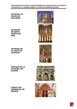 COMENTARIOS DE ARTE GÓTICO. TERESA FERNÁNDEZ DIEZ. DEPARTAMENTO DE GEOGRAFÍA
E HISTORIA DEL I.E.S. ALDONZA LORENZO. LA PUEBLA DE ALMORADIEL (TOLEDO)



CATEDRAL DE
PALMA DE
MALLORCA




INTERIOR
DE SANTA
MARÍA DEL
MAR




INTERIOR DE
LA LONJA DE
VALENCIA




PORTADA DE LA
CATEDRAL DE
AMIENS




PUERTA DEL
SARMENTAL DE
BURGOS




                                                                               2
 