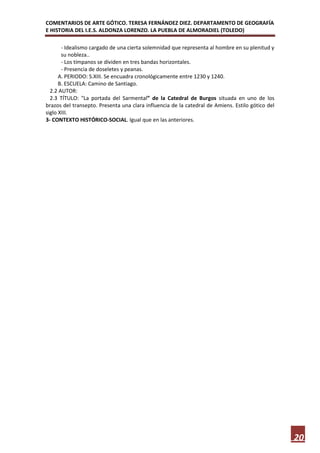 COMENTARIOS DE ARTE GÓTICO. TERESA FERNÁNDEZ DIEZ. DEPARTAMENTO DE GEOGRAFÍA
E HISTORIA DEL I.E.S. ALDONZA LORENZO. LA PUEBLA DE ALMORADIEL (TOLEDO)

       - Idealismo cargado de una cierta solemnidad que representa al hombre en su plenitud y
       su nobleza..
       - Los tímpanos se dividen en tres bandas horizontales.
       - Presencia de doseletes y peanas.
      A. PERIODO: S.XIII. Se encuadra cronológicamente entre 1230 y 1240.
      B. ESCUELA: Camino de Santiago.
  2.2 AUTOR:
  2.3 TÍTULO: "La portada del Sarmental” de la Catedral de Burgos situada en uno de los
brazos del transepto. Presenta una clara influencia de la catedral de Amiens. Estilo gótico del
siglo XIII.
3- CONTEXTO HISTÓRICO-SOCIAL. Igual que en las anteriores.




                                                                                                  20
 