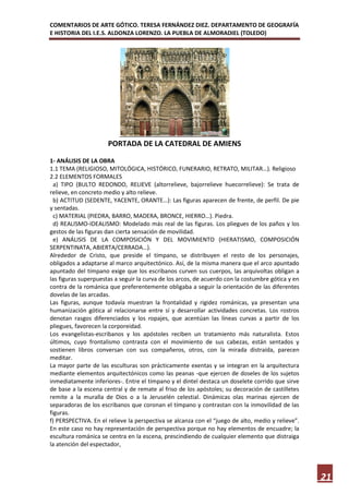 COMENTARIOS DE ARTE GÓTICO. TERESA FERNÁNDEZ DIEZ. DEPARTAMENTO DE GEOGRAFÍA
E HISTORIA DEL I.E.S. ALDONZA LORENZO. LA PUEBLA DE ALMORADIEL (TOLEDO)




                      PORTADA DE LA CATEDRAL DE AMIENS

1- ANÁLISIS DE LA OBRA
1.1 TEMA (RELIGIOSO, MITOLÓGICA, HISTÓRICO, FUNERARIO, RETRATO, MILITAR…). Religioso
2.2 ELEMENTOS FORMALES
  a) TIPO (BULTO REDONDO, RELIEVE (altorrelieve, bajorrelieve huecorrelieve): Se trata de
relieve, en concreto medio y alto relieve.
  b) ACTITUD (SEDENTE, YACENTE, ORANTE…): Las figuras aparecen de frente, de perfil. De pie
y sentadas.
  c) MATERIAL (PIEDRA, BARRO, MADERA, BRONCE, HIERRO…). Piedra.
  d) REALISMO-IDEALISMO: Modelado más real de las figuras. Los pliegues de los paños y los
gestos de las figuras dan cierta sensación de movilidad.
  e) ANÁLISIS DE LA COMPOSICIÓN Y DEL MOVIMIENTO (HIERATISMO, COMPOSICIÓN
SERPENTINATA, ABIERTA/CERRADA…).
Alrededor de Cristo, que preside el tímpano, se distribuyen el resto de los personajes,
obligados a adaptarse al marco arquitectónico. Así, de la misma manera que el arco apuntado
apuntado del tímpano exige que los escribanos curven sus cuerpos, las arquivoltas obligan a
las figuras superpuestas a seguir la curva de los arcos, de acuerdo con la costumbre gótica y en
contra de la románica que preferentemente obligaba a seguir la orientación de las diferentes
dovelas de las arcadas.
Las figuras, aunque todavía muestran la frontalidad y rigidez románicas, ya presentan una
humanización gótica al relacionarse entre sí y desarrollar actividades concretas. Los rostros
denotan rasgos diferenciados y los ropajes, que acentúan las líneas curvas a partir de los
pliegues, favorecen la corporeidad.
Los evangelistas-escribanos y los apóstoles reciben un tratamiento más naturalista. Estos
últimos, cuyo frontalismo contrasta con el movimiento de sus cabezas, están sentados y
sostienen libros conversan con sus compañeros, otros, con la mirada distraída, parecen
meditar.
La mayor parte de las esculturas son prácticamente exentas y se integran en la arquitectura
mediante elementos arquitectónicos como las peanas -que ejercen de doseles de los sujetos
inmediatamente inferiores-. Entre el tímpano y el dintel destaca un doselete corrido que sirve
de base a la escena central y de remate al friso de los apóstoles; su decoración de castilletes
remite a la muralla de Dios o a la Jeruselén celestial. Dinámicas olas marinas ejercen de
separadoras de los escribanos que coronan el tímpano y contrastan con la inmovilidad de las
figuras.
f) PERSPECTIVA. En el relieve la perspectiva se alcanza con el “juego de alto, medio y relieve”.
En este caso no hay representación de perspectiva porque no hay elementos de encuadre; la
escultura románica se centra en la escena, prescindiendo de cualquier elemento que distraiga
la atención del espectador,




                                                                                                   21
 