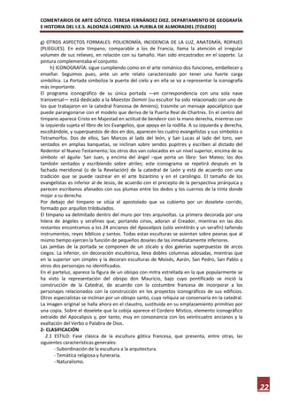 COMENTARIOS DE ARTE GÓTICO. TERESA FERNÁNDEZ DIEZ. DEPARTAMENTO DE GEOGRAFÍA
E HISTORIA DEL I.E.S. ALDONZA LORENZO. LA PUEBLA DE ALMORADIEL (TOLEDO)

g) OTROS ASPECTOS FORMALES: POLICROMÍA, INCIDENCIA DE LA LUZ, ANATOMÍA, ROPAJES
(PLIEGUES). En este tímpano, comparable a los de Francia, llama la atención el irregular
volumen de sus relieves, en relación con su tamaño. Han sido encastrados en el soporte. La
pintura complementaba el conjunto.
     h) ICONOGRAFÍA: sigue cumpliendo como en el arte románico dos funciones, embellecer y
enseñar. Seguimos pues, ante un arte relato caracterizado por tener una fuerte carga
simbólica. La Portada simboliza la puerta del cielo y en ella se va a representar la iconografía
más importante.
El programa iconográfico de su única portada —en correspondencia con una sola nave
transversal— está dedicado a la Maiestas Domini (su escultor ha sido relacionado con uno de
los que trabajaron en la catedral francesa de Amiens); trasmite un mensaje apocalíptico que
puede parangonarse con el modelo que deriva de la Puerta Real de Chartres. En el centro del
tímpano aparece Cristo en Majestad en actitud de bendecir con la mano derecha, mientras con
la izquierda sujeta el libro de los Evangelios, que apoya en la rodilla. A su izquierda y derecha,
escoltándole, y superpuestos de dos en dos, aparecen los cuatro evangelistas y sus símbolos o
Tetramorfos. Dos de ellos, San Marcos al lado del león, y San Lucas al lado del toro, van
sentados en amplias banquetas, se inclinan sobre sendos pupitres y escriben al dictado del
Redentor el Nuevo Testamento; los otros dos van colocados en un nivel superior, encima de su
símbolo -el águila- San Juan, y encima del ángel –que porta un libro- San Mateo; los dos
también sentados y escribiendo sobre atriles; este iconograma se repetirá después en la
fachada meridional (o de la Revelación) de la catedral de León y está de acuerdo con una
tradición que se puede rastrear en el arte bizantino y en el carolingio. El tamaño de los
evangelistas es inferior al de Jesús, de acuerdo con el precepto de la perspectiva jerárquica y
parecen escribanos afanados con sus plumas entre los dedos y los cuernos de la tinta donde
mojar a su derecha.
Por debajo del tímpano se sitúa el apostolado que va cubierto por un doselete corrido,
formado por arquillos trilobulados.
El tímpano va delimitado dentro del muro por tres arquivoltas. La primera decorada por una
hilera de ángeles y serafines que, portando cirios, adoran al Creador, mientras en las dos
restantes encontramos a los 24 ancianos del Apocalipsis (sólo veintitrés y un serafín) tañendo
instrumentos, reyes bíblicos y santos. Todas estas esculturas se asientan sobre peanas que al
mismo tiempo ejercen la función de pequeños doseles de las inmediatamente inferiores.
Las jambas de la portada se componen de un zócalo y dos galerías superpuestas de arcos
ciegos. La inferior, sin decoración escultórica, lleva dobles columnas adosadas, mientras que
en la superior son simples y la decoran esculturas de Moisés, Aarón, San Pedro, San Pablo y
otros dos personajes no identificados.
En el parteluz, aparece la figura de un obispo con mitra estrellada en la que popularmente se
ha visto la representación del obispo don Mauricio, bajo cuyo pontificado se inició la
construcción de la Catedral, de acuerdo con la costumbre francesa de incorporar a los
personajes relacionados con la construcción en los proyectos iconográficos de sus edificios.
Otros especialistas se inclinan por un obispo santo, cuya reliquia se conservaría en la catedral.
La imagen original se halla ahora en el claustro, sustituida en su emplazamiento primitivo por
una copia. Sobre el doselete que la cobija aparece el Cordero Místico, elemento iconográfico
extraído del Apocalipsis y, por tanto, muy en consonancia con los veinticuatro ancianos y la
exaltación del Verbo o Palabra de Dios.
2- CLASIFICACIÓN
   2.1 ESTILO: Fase clásica de la escultura gótica francesa, que presenta, entre otras, las
siguientes características generales:
       - Subordinación de la escultura a la arquitectura.
       - Temática religiosa y funeraria.
       - Naturalismo.




                                                                                                     22
 