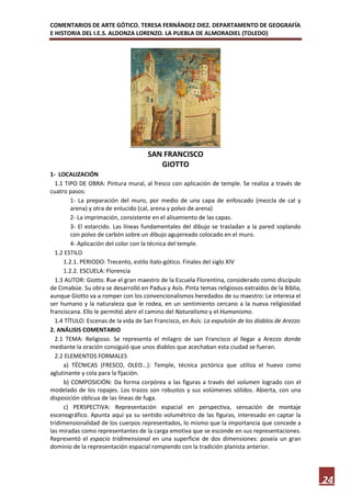COMENTARIOS DE ARTE GÓTICO. TERESA FERNÁNDEZ DIEZ. DEPARTAMENTO DE GEOGRAFÍA
E HISTORIA DEL I.E.S. ALDONZA LORENZO. LA PUEBLA DE ALMORADIEL (TOLEDO)




                                     SAN FRANCISCO
                                        GIOTTO
1- LOCALIZACIÓN
  1.1 TIPO DE OBRA: Pintura mural, al fresco con aplicación de temple. Se realiza a través de
cuatro pasos:
        1- La preparación del muro, por medio de una capa de enfoscado (mezcla de cal y
        arena) y otra de enlucido (cal, arena y polvo de arena)
        2- La imprimación, consistente en el alisamiento de las capas.
        3- El estarcido. Las líneas fundamentales del dibujo se trasladan a la pared soplando
        con polvo de carbón sobre un dibujo agujereado colocado en el muro.
        4- Aplicación del color con la técnica del temple.
  1.2 ESTILO
     1.2.1. PERIODO: Trecento, estilo ítalo-gótico. Finales del siglo XIV
     1.2.2. ESCUELA: Florencia
  1.3 AUTOR: Giotto. Fue el gran maestro de la Escuela Florentina, considerado como discípulo
de Cimabúe. Su obra se desarrolló en Padua y Asís. Pinta temas religiosos extraídos de la Biblia,
aunque Giotto va a romper con los convencionalismos heredados de su maestro: Le interesa el
ser humano y la naturaleza que le rodea, en un sentimiento cercano a la nueva religiosidad
franciscana. Ello le permitió abrir el camino del Naturalismo y el Humanismo.
  1.4 TÍTULO: Escenas de la vida de San Francisco, en Asís: La expulsión de los diablos de Arezzo
2. ANÁLISIS COMENTARIO
  2.1 TEMA: Religioso. Se representa el milagro de san Francisco al llegar a Arezzo donde
mediante la oración consiguió que unos diablos que acechaban esta ciudad se fueran.
  2.2 ELEMENTOS FORMALES
     a) TÉCNICAS (FRESCO, OLEO...): Temple, técnica pictórica que utiliza el huevo como
aglutinante y cola para la fijación.
     b) COMPOSICIÓN: Da forma corpórea a las figuras a través del volumen logrado con el
modelado de los ropajes. Los trazos son robustos y sus volúmenes sólidos. Abierta, con una
disposición oblicua de las líneas de fuga.
     c) PERSPECTIVA: Representación espacial en perspectiva, sensación de montaje
escenográfico. Apunta aquí ya su sentido volumétrico de las figuras, interesado en captar la
tridimensionalidad de los cuerpos representados, lo mismo que la importancia que concede a
las miradas como representantes de la carga emotiva que se esconde en sus representaciones.
Representó el espacio tridimensional en una superficie de dos dimensiones: poseía un gran
dominio de la representación espacial rompiendo con la tradición planista anterior.




                                                                                                    24
 