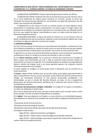 COMENTARIOS DE ARTE GÓTICO. TERESA FERNÁNDEZ DIEZ. DEPARTAMENTO DE GEOGRAFÍA
E HISTORIA DEL I.E.S. ALDONZA LORENZO. LA PUEBLA DE ALMORADIEL (TOLEDO)

      d) ANÁLISIS DEL MOVIMIENTO: Amplio repertorio gestual para mostrar los afectos.
      e) ANÁLISIS DEL COLOR: Gradación del color en función de la luz para dar volumen. No se
da un claro predominio de ninguna gama cromática en concreto, aunque es cierto que
sobresalen los colores fríos que absorben luz, son entrantes y se alejan del espectador; por ello
suelen crear sensación de profundidad.
      f) ANÁLISIS DE LA LUZ: Valora la luz por sus efectos tonales y el Color adquiere mayor
verosimilitud: el sombreado ayuda a presentarnos una escena según la imagen óptica que
poseemos de la realidad. La concepción volumétrica es consecuencia de una utilización precisa
de la luz, que modela las figuras, convirtiéndose en esta y en toda la obra de Giotto en un
elemento compositivo esencial
      g) REALISMO-IDEALISMO: La figura del Santo se convierte en un ser humano entre los
demás. Simbólicamente esta humanización responde al nuevo sentimiento religioso por el que
el individuo es digno de redención si practica las virtudes.
3- CONTEXTO HISTÓRICO
Con San Francisco de Asís se transmite una nueva dimensión del hombre: el Humanismo, fruto
de la influencia aristotélica se concibe el cuerpo como una obra de Dios que hay que respetar,
por esto hay atención a la Naturaleza y los animales. Ven en Dios al como centro de Amor.
El siglo XIII va a ser clave en la historia del hombre occidental: nuevas situaciones sociopolíticas
contribuyeron a forjar un cambio en la manera de entender la vida y el mundo.
A) Una Nueva estructura social: Tras la apertura a Oriente que supusieron las Cruzadas se
abren nuevas rutas fomentando aún más si cabe el comercio (cuyos primeros atisbos de
renacimiento ya se dan en el siglo XII). En la sociedad medieval se produce una especialización
laboral y división del trabajo; junto a las tareas agrícolas aparece una incipiente industria
artesanal concentrada en las ciudades.
En estas ciudades se configura un nuevo grupo social: la Burguesía, que se convierte en el
motor económico.
B) Cultura: Seguía siendo cristiana, pues no hay que olvidar que la Iglesia sigue dominando la
vida y el pensamiento. Esta vez, se va a secularizar, ya que dejó de ser dominio exclusivo de los
clérigos. Las monarquías intervienen en este proceso secularizador protegiendo a las
Universidades, ya que el estudio del Derecho Romano, en éstas, les iba a proporcionar
generaciones de técnicos-funcionarios partidarios de la soberanía del monarca frente a la
sociedad feudal románica.
C) Evolución del pensamiento teológico y filosófico: En el siglo XII se traduce a Aristóteles y
sus ideas son adoptadas en toda Europa.
No se ama la abstracción de las cosas, sino que se valora todo lo que se puede recibir a través
de los sentidos. Con ello se tenderá al Naturalismo en la plástica.
D) La Iglesia: Tuvo que adaptarse a la Ciudad y su nuevo entorno y a la mentalidad burguesa.
Esta adaptación se realizará con la fundación de nuevas órdenes religiosas (mendicantes) como
los:
-Franciscanos de San Francisco de Asís
-Dominicos de Santo Domingo de Guzmán
-Benedictinos cistercienses (Orden del Císter) de San Bernardo de Claraval.
Cronología en toda Europa:
         Siglos XII-XIII Gótico de transición o protogótico
         Siglos XIII-XIV Gótico clásico, momento álgido de las grandes catedrales
         Siglos XV-XVI Gótico flamígero que expresa el gusto por la decoración exuberante sin
cambiar nada en los aspectos técnicos.




                                                                                                       25
 