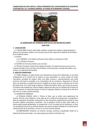 COMENTARIOS DE ARTE GÓTICO. TERESA FERNÁNDEZ DIEZ. DEPARTAMENTO DE GEOGRAFÍA
E HISTORIA DEL I.E.S. ALDONZA LORENZO. LA PUEBLA DE ALMORADIEL (TOLEDO)




          LA ADORACIÓN DEL CORDERO MÍSTICO DE SAN BAVÓN DE GANTE
                                 VAN EYCK
1- LOCALIZACIÓN
  1.1 TIPO DE OBRA: Pintura sobre tabla, retablo o conjunto de cuadros o tablas pintadas al
óleo por los hermanos Hubert y Jan van Eyck, para el altar mayor de la Catedral de San Bavón
de la ciudad de Gante.
  1.2 ESTILO
      1.2.1. PERIODO: S. XV; debió comenzarse hacia 1426 y se concluyó en 1432
      1.2.2. ESCUELA: Flamenca
  1.3 AUTOR: los hermanos Hubert y Jan van Eyck
  1.4 TÍTULO: El cordero místico de San Bavón de Gante. Un colosal ciclo que arranca con la
creación de Adán y Eva y nos lleva a los Profetas, a la Anunciación, al propio Dios padre, a los
santos y a la adoración del Cordero.
2. ANÁLISIS COMENTARIO
  2.1 TEMA: Religioso. La tabla central, que representa la escena de la Adoración, es una obra
fundamental en la historia de la pintura ya que presentaba un nuevo campo de visión
naturalista, resultado de ampliar sobre una tabla, escenas y representaciones que hasta
entonces solo fueron accesibles a los conocedores de las miniaturas. Representa al Hijo de
Dios y su Eucaristía. La sangre de Jesús es recogida en la copa, lo que se relaciona con el mito
del Santo Grial. En el cielo surge la paloma, símbolo del Espíritu Santo, que ilumina la escena.
El Cordero está rodeado por catorce ángeles, algunos de ellos con los símbolos de la Pasión (la
cruz, la columna, la corona de espinas, la lanza, la esponja). Delante, la fuente de la vida de la
que nace un arroyo, cubierto de joyas.
  2.2 ELEMENTOS FORMALES
      a) TÉCNICAS (FRESCO, OLEO...): Pintura al óleo, que se utiliza como aglutinante de
colores. Permite crear veladuras, como velos de luz a modo de transparencias, conseguidas a
base de superponer pinceladas, alcanzando un alto virtuosismo especialmente cuando se trata
de pintar objetos minuciosos y brillantes. Con el políptico triunfa el óleo sobre tabla y la
pintura gótica queda desbordada. Su composición, la luz, el manejo de los volúmenes, el color
y la perspectiva anuncian ya el Renacimiento, que vemos también señalado en el interés por la
representación de la naturaleza, incluso en sus más mínimos detalles.
      b) COMPOSICIÓN: Tendente a la simetría. Cerrada, armónica y equilibrada. Orden en la
disposición de los personajes. Los cuatro grupos que adoran al Cordero son:




                                                                                                     26
 