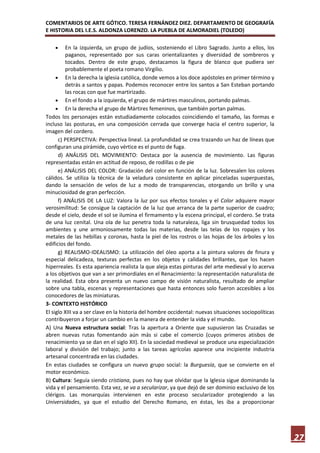 COMENTARIOS DE ARTE GÓTICO. TERESA FERNÁNDEZ DIEZ. DEPARTAMENTO DE GEOGRAFÍA
E HISTORIA DEL I.E.S. ALDONZA LORENZO. LA PUEBLA DE ALMORADIEL (TOLEDO)

         En la izquierda, un grupo de judíos, sosteniendo el Libro Sagrado. Junto a ellos, los
         paganos, representado por sus caras orientalizantes y diversidad de sombreros y
         tocados. Dentro de este grupo, destacamos la figura de blanco que pudiera ser
         probablemente el poeta romano Virgilio.
         En la derecha la iglesia católica, donde vemos a los doce apóstoles en primer término y
         detrás a santos y papas. Podemos reconocer entre los santos a San Esteban portando
         las rocas con que fue martirizado.
         En el fondo a la izquierda, el grupo de mártires masculinos, portando palmas.
         En la derecha el grupo de Mártires femeninos, que también portan palmas.
Todos los personajes están estudiadamente colocados coincidiendo el tamaño, las formas e
incluso las posturas, en una composición cerrada que converge hacia el centro superior, la
imagen del cordero.
      c) PERSPECTIVA: Perspectiva lineal. La profundidad se crea trazando un haz de líneas que
configuran una pirámide, cuyo vértice es el punto de fuga.
      d) ANÁLISIS DEL MOVIMIENTO: Destaca por la ausencia de movimiento. Las figuras
representadas están en actitud de reposo, de rodillas o de pie
      e) ANÁLISIS DEL COLOR: Gradación del color en función de la luz. Sobresalen los colores
cálidos. Se utiliza la técnica de la veladura consistente en aplicar pinceladas superpuestas,
dando la sensación de velos de luz a modo de transparencias, otorgando un brillo y una
minuciosidad de gran perfección.
      f) ANÁLISIS DE LA LUZ: Valora la luz por sus efectos tonales y el Color adquiere mayor
verosimilitud: Se consigue la captación de la luz que arranca de la parte superior de cuadro;
desde el cielo, desde el sol se ilumina el firmamento y la escena principal, el cordero. Se trata
de una luz cenital. Una ola de luz penetra toda la naturaleza, liga sin brusquedad todos los
ambientes y une armoniosamente todas las materias, desde las telas de los ropajes y los
metales de las hebillas y coronas, hasta la piel de los rostros o las hojas de los árboles y los
edificios del fondo.
      g) REALISMO-IDEALISMO: La utilización del óleo aporta a la pintura valores de finura y
especial delicadeza, texturas perfectas en los objetos y calidades brillantes, que los hacen
hiperreales. Es esta apariencia realista la que aleja estas pinturas del arte medieval y lo acerva
a los objetivos que van a ser primordiales en el Renacimiento: la representación naturalista de
la realidad. Esta obra presenta un nuevo campo de visión naturalista, resultado de ampliar
sobre una tabla, escenas y representaciones que hasta entonces solo fueron accesibles a los
conocedores de las miniaturas.
3- CONTEXTO HISTÓRICO
El siglo XIII va a ser clave en la historia del hombre occidental: nuevas situaciones sociopolíticas
contribuyeron a forjar un cambio en la manera de entender la vida y el mundo.
A) Una Nueva estructura social: Tras la apertura a Oriente que supusieron las Cruzadas se
abren nuevas rutas fomentando aún más si cabe el comercio (cuyos primeros atisbos de
renacimiento ya se dan en el siglo XII). En la sociedad medieval se produce una especialización
laboral y división del trabajo; junto a las tareas agrícolas aparece una incipiente industria
artesanal concentrada en las ciudades.
En estas ciudades se configura un nuevo grupo social: la Burguesía, que se convierte en el
motor económico.
B) Cultura: Seguía siendo cristiana, pues no hay que olvidar que la Iglesia sigue dominando la
vida y el pensamiento. Esta vez, se va a secularizar, ya que dejó de ser dominio exclusivo de los
clérigos. Las monarquías intervienen en este proceso secularizador protegiendo a las
Universidades, ya que el estudio del Derecho Romano, en éstas, les iba a proporcionar




                                                                                                       27
 