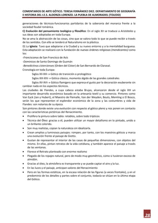 COMENTARIOS DE ARTE GÓTICO. TERESA FERNÁNDEZ DIEZ. DEPARTAMENTO DE GEOGRAFÍA
E HISTORIA DEL I.E.S. ALDONZA LORENZO. LA PUEBLA DE ALMORADIEL (TOLEDO)

generaciones de técnicos-funcionarios partidarios de la soberanía del monarca frente a la
sociedad feudal románica.
C) Evolución del pensamiento teológico y filosófico: En el siglo XII se traduce a Aristóteles y
sus ideas son adoptadas en toda Europa.
No se ama la abstracción de las cosas, sino que se valora todo lo que se puede recibir a través
de los sentidos. Con ello se tenderá al Naturalismo en la plástica.
D) La Iglesia: Tuvo que adaptarse a la Ciudad y su nuevo entorno y a la mentalidad burguesa.
Esta adaptación se realizará con la fundación de nuevas órdenes religiosas (mendicantes) como
los:
-Franciscanos de San Francisco de Asís
-Dominicos de Santo Domingo de Guzmán
-Benedictinos cistercienses (Orden del Císter) de San Bernardo de Claraval.
Cronología en toda Europa:
         Siglos XII-XIII Gótico de transición o protogótico
         Siglos XIII-XIV Gótico clásico, momento álgido de las grandes catedrales
         Siglos XV-XVI Gótico flamígero que expresa el gusto por la decoración exuberante sin
cambiar nada en los aspectos técnicos.
Las ciudades de Flandes, a cuya cabeza estaba Brujas, alcanzaron desde el siglo XIII un
importante desarrollo económico basado en la artesanía textil y su comercio. Pintores como
Van Eyck (Jan y Hubert), el Maestro de Flemalle, Van der Weyden, Bouts, Memling o El Bosco,
serán los que representen el esplendor económico de la zona y las costumbres y vida de
Flandes: son notarios de su época.
Son pintores donde existe una evolución con respecto al gótico pleno y nos ponen en contacto
con las características pictóricas del Renacimiento.
     Prolifera la pintura sobre tabla: retablos, sobre todo trípticos
     Técnica del Óleo: gracias a él, pueden utilizar un mayor detallismo en lo pintado, unido a
     un brillante colorido.
     Son muy realistas, copian la naturaleza sin idealizarla.
     Crean amplios y luminosos paisajes: rompen, por tanto, con los maestros góticos y marca
     una evolución frente al paisaje de Giotto.
     Gustan de representar el interior de las casas de pequeñas dimensiones, con objetos del
     mismo. En ellas, pintan retratos de la vida cotidiana, y también aparece el paisaje a través
     de las ventanas.
     Florece el Retrato planteado con enorme realismo
     Plegado de los ropajes natural, pero de modo muy geométrico, como si tuvieran exceso de
     almidón.
     Gracias al óleo, la atmósfera es transparente y se puede captar el aire y la luz.
     En las luces y el paisaje, anticipan valores del Renacimiento
     Pero en las formas estáticas, en la escasa relación de las figuras (a veces frontales), y en el
     predominio de los detalles y partes sobre el conjunto, todavía se sitúan en la última etapa
     del Gótico.




                                                                                                       28
 