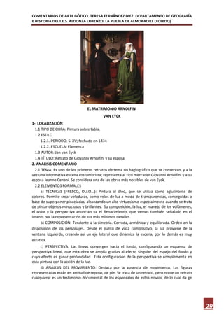 COMENTARIOS DE ARTE GÓTICO. TERESA FERNÁNDEZ DIEZ. DEPARTAMENTO DE GEOGRAFÍA
E HISTORIA DEL I.E.S. ALDONZA LORENZO. LA PUEBLA DE ALMORADIEL (TOLEDO)




                                EL MATRIMONIO ARNOLFINI
                                          VAN EYCK
1- LOCALIZACIÓN
  1.1 TIPO DE OBRA: Pintura sobre tabla.
  1.2 ESTILO
     1.2.1. PERIODO: S. XV; fechado en 1434
     1.2.2. ESCUELA: Flamenca
  1.3 AUTOR: Jan van Eyck
  1.4 TÍTULO: Retrato de Giovanni Arnolfini y su esposa
2. ANÁLISIS COMENTARIO
  2.1 TEMA: Es uno de los primeros retratos de tema no hagiográfico que se conservan, y a la
vez una informativa escena costumbrista; representa al rico mercader Giovanni Arnolfini y a su
esposa Jeanne Cenani. Se considera una de las obras más notables de van Eyck.
  2.2 ELEMENTOS FORMALES
     a) TÉCNICAS (FRESCO, OLEO...): Pintura al óleo, que se utiliza como aglutinante de
colores. Permite crear veladuras, como velos de luz a modo de transparencias, conseguidas a
base de superponer pinceladas, alcanzando un alto virtuosismo especialmente cuando se trata
de pintar objetos minuciosos y brillantes. Su composición, la luz, el manejo de los volúmenes,
el color y la perspectiva anuncian ya el Renacimiento, que vemos también señalado en el
interés por la representación de sus más mínimos detalles.
     b) COMPOSICIÓN: Tendente a la simetría. Cerrada, armónica y equilibrada. Orden en la
disposición de los personajes. Desde el punto de vista compositivo, la luz proviene de la
ventana izquierda, creando así un eje lateral que dinamiza la escena, por lo demás es muy
estática.
     c) PERSPECTIVA: Las líneas convergen hacia el fondo, configurando un esquema de
perspectiva lineal, que esta obra se amplía gracias al efecto singular del espejo del fondo y
cuyo efecto es ganar profundidad.. Esta configuración de la perspectiva se complementa en
esta pintura con la acción de la luz.
     d) ANÁLISIS DEL MOVIMIENTO: Destaca por la ausencia de movimiento. Las figuras
representadas están en actitud de reposo, de pie. Se trata de un retrato, pero no de un retrato
cualquiera; es un testimonio documental de los esponsales de estos novios, de lo cual da ge




                                                                                                  29
 