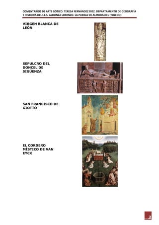 COMENTARIOS DE ARTE GÓTICO. TERESA FERNÁNDEZ DIEZ. DEPARTAMENTO DE GEOGRAFÍA
E HISTORIA DEL I.E.S. ALDONZA LORENZO. LA PUEBLA DE ALMORADIEL (TOLEDO)


VIRGEN BLANCA DE
LEÓN




SEPULCRO DEL
DONCEL DE
SIGÜENZA




SAN FRANCISCO DE
GIOTTO




EL CORDERO
MÍSTICO DE VAN
EYCK




                                                                               3
 