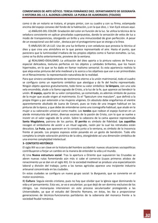 COMENTARIOS DE ARTE GÓTICO. TERESA FERNÁNDEZ DIEZ. DEPARTAMENTO DE GEOGRAFÍA
E HISTORIA DEL I.E.S. ALDONZA LORENZO. LA PUEBLA DE ALMORADIEL (TOLEDO)

como si de un notario se tratara, el propio pintor, con su cuadro y con su firma, estampada
encima del espejo convexo del fondo de la habitación, y en la que dice, J. Van Eyck estuvo aquí.
      e) ANÁLISIS DEL COLOR: Gradación del color en función de la luz. Se utiliza la técnica de la
veladura consistente en aplicar pinceladas superpuestas, dando la sensación de velos de luz a
modo de transparencias, otorgando un brillo y una minuciosidad de gran perfección. A pesar
de un excepcional uso del color , destaca por el protagonismo que se otorga a la línea.
      f) ANÁLISIS DE LA LUZ: Uso de una luz brillante y con veladuras que provoca la técnica al
óleo y que crea una atmósfera en la que parece representado el aire. Hasta el punto, que
pareciera que la luminosidad irradiara de los propios objetos como si fueran esmaltes. La luz,
como se ha dicho anteriormente, proviene de la ventana.
      g) REALISMO-IDEALISMO: La utilización del óleo aporta a la pintura valores de finura y
especial delicadeza, texturas perfectas en los objetos y calidades brillantes, que los hacen
hiperreales, en lo que se ha dado en llamar realismo sensorial. Es esta apariencia realista la
que aleja estas pinturas del arte medieval y lo acerca a los objetivos que van a ser primordiales
en el Renacimiento: la representación naturalista de la realidad.
Para que sirviera verdaderamente de testimonio eterno a la unión matrimonial, todo el cuadro
se configura como un repertorio simbólico que atestigua y da fe del hecho representado.
Ningún objeto aparece gratuitamente, todo tiene su valor simbólico: la lámpara, con una sola
vela encendida, alude a la llama sagrada de Cristo, a la luz de la fe, que aparece así bendecir la
unión. El espejo, aparte de su valor compositivo, ya comentado, es además símbolo de pureza
de la mujer que acude virgen al matrimonio. Es el “Speculum sine maculam”, que definió a la
propia Virgen y por extensión a las mujeres vírgenes. En absoluto debe engañarnos el vientre
aparentemente abultado de Juana de Cenani, pues se trata de una imagen habitual en las
pinturas de la época, y que debe de entenderse como una iconografía habitual, que alude en la
mujer a su valoración universal como madre. Los tondos que rodean el espejo ilustran en un
alarde miniaturista del pintor, diversas escenas de la pasión de Cristo, con lo que se vuelve a
insistir en el valor sagrado de la unión. Sobre la cabecera de la cama aparece representada
Santa Magdalena, patrona de los partos. El perrito es símbolo de fidelidad. Las zapatillas
recogen el simbolismo de asistir a un ritual sagrado, razón por la cual los retratados están
descalzos. La fruta, que aparecen en la consola junto a la ventana, es símbolo de la inocencia
frente al pecado. Los propios esposos están posando en un gesto de bendición. Todo ello
completa la simple valoración pictórica de la obra, otorgándole así una dimensión simbólica de
una enorme complejidad intelectual.
3- CONTEXTO HISTÓRICO
El siglo XIII va a ser clave en la historia del hombre occidental: nuevas situaciones sociopolíticas
contribuyeron a forjar un cambio en la manera de entender la vida y el mundo.
A) Una Nueva estructura social: Tras la apertura a Oriente que supusieron las Cruzadas se
abren nuevas rutas fomentando aún más si cabe el comercio (cuyos primeros atisbos de
renacimiento ya se dan en el siglo XII). En la sociedad medieval se produce una especialización
laboral y división del trabajo; junto a las tareas agrícolas aparece una incipiente industria
artesanal concentrada en las ciudades.
En estas ciudades se configura un nuevo grupo social: la Burguesía, que se convierte en el
motor económico.
B) Cultura: Seguía siendo cristiana, pues no hay que olvidar que la Iglesia sigue dominando la
vida y el pensamiento. Esta vez, se va a secularizar, ya que dejó de ser dominio exclusivo de los
clérigos. Las monarquías intervienen en este proceso secularizador protegiendo a las
Universidades, ya que el estudio del Derecho Romano, en éstas, les iba a proporcionar
generaciones de técnicos-funcionarios partidarios de la soberanía del monarca frente a la
sociedad feudal románica.




                                                                                                       30
 