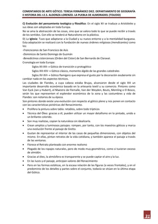 COMENTARIOS DE ARTE GÓTICO. TERESA FERNÁNDEZ DIEZ. DEPARTAMENTO DE GEOGRAFÍA
E HISTORIA DEL I.E.S. ALDONZA LORENZO. LA PUEBLA DE ALMORADIEL (TOLEDO)

C) Evolución del pensamiento teológico y filosófico: En el siglo XII se traduce a Aristóteles y
sus ideas son adoptadas en toda Europa.
No se ama la abstracción de las cosas, sino que se valora todo lo que se puede recibir a través
de los sentidos. Con ello se tenderá al Naturalismo en la plástica.
D) La Iglesia: Tuvo que adaptarse a la Ciudad y su nuevo entorno y a la mentalidad burguesa.
Esta adaptación se realizará con la fundación de nuevas órdenes religiosas (mendicantes) como
los:
-Franciscanos de San Francisco de Asís
-Dominicos de Santo Domingo de Guzmán
-Benedictinos cistercienses (Orden del Císter) de San Bernardo de Claraval.
Cronología en toda Europa:
         Siglos XII-XIII Gótico de transición o protogótico
         Siglos XIII-XIV Gótico clásico, momento álgido de las grandes catedrales
         Siglos XV-XVI Gótico flamígero que expresa el gusto por la decoración exuberante sin
cambiar nada en los aspectos técnicos.
Las ciudades de Flandes, a cuya cabeza estaba Brujas, alcanzaron desde el siglo XIII un
importante desarrollo económico basado en la artesanía textil y su comercio. Pintores como
Van Eyck (Jan y Hubert), el Maestro de Flemalle, Van der Weyden, Bouts, Memling o El Bosco,
serán los que representen el esplendor económico de la zona y las costumbres y vida de
Flandes: son notarios de su época.
Son pintores donde existe una evolución con respecto al gótico pleno y nos ponen en contacto
con las características pictóricas del Renacimiento.
     Prolifera la pintura sobre tabla: retablos, sobre todo trípticos
     Técnica del Óleo: gracias a él, pueden utilizar un mayor detallismo en lo pintado, unido a
     un brillante colorido.
     Son muy realistas, copian la naturaleza sin idealizarla.
     Crean amplios y luminosos paisajes: rompen, por tanto, con los maestros góticos y marca
     una evolución frente al paisaje de Giotto.
     Gustan de representar el interior de las casas de pequeñas dimensiones, con objetos del
     mismo. En ellas, pintan retratos de la vida cotidiana, y también aparece el paisaje a través
     de las ventanas.
     Florece el Retrato planteado con enorme realismo
     Plegado de los ropajes naturales, pero de modo muy geométrico, como si tuvieran exceso
     de almidón.
     Gracias al óleo, la atmósfera es transparente y se puede captar el aire y la luz.
     En las luces y el paisaje, anticipan valores del Renacimiento
     Pero en las formas estáticas, en la escasa relación de las figuras (a veces frontales), y en el
     predominio de los detalles y partes sobre el conjunto, todavía se sitúan en la última etapa
     del Gótico.




                                                                                                       31
 