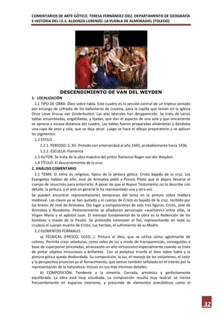 COMENTARIOS DE ARTE GÓTICO. TERESA FERNÁNDEZ DIEZ. DEPARTAMENTO DE GEOGRAFÍA
E HISTORIA DEL I.E.S. ALDONZA LORENZO. LA PUEBLA DE ALMORADIEL (TOLEDO)




                DESCENDIMIENTO DE VAN DEL WEYDEN
1- LOCALIZACIÓN
  1.1 TIPO DE OBRA: Óleo sobre tabla. Este cuadro es la sección central de un tríptico pintado
por encargo de cofradía de los ballesteros de Lovaina, para la capilla que tenían en la iglesia
Onze Lieve Vrouw van Ginderbuiten. Las alas laterales han desaparecido. Se trata de varias
tablas ensambladas, engatilladas, y lijadas, que dan el aspecto de una sola y que únicamente
se aprecia a escasa distancia del cuadro. Las tablas fueron preparadas alisándolas y dándoles
una capa de yeso y cola, que se deja secar. Luego se hace el dibujo preparatorio y se aplican
los pigmentos.
  1.2 ESTILO
      1.2.1. PERIODO: S. XV. Pintado con anterioridad al año 1443, probablemente hacia 1436.
      1.2.2. ESCUELA: Flamenca
  1.3 AUTOR: Se trata de la obra maestra del pintor flamenco Roger van der Weyden.
  1.4 TÍTULO: El descendimiento de la cruz.
2. ANÁLISIS COMENTARIO
  2.1 TEMA: El tema es religioso, típico de la pintura gótica: Cristo bajado de la cruz. Los
Evangelios hablan de ello: José de Arimatea pidió a Poncio Pilato que le dejara llevarse el
cuerpo de Jesucristo para enterrarlo. A pesar de que el Nuevo Testamento no lo describe con
detalle, la pintura, y el arte en general lo ha representado una y otra vez.
Se pueden encontrar representaciones tempranas del tema en la pintura sobre madera
medieval. Las clavos ya se han quitado y el cuerpo de Cristo es bajado de la cruz, recibido por
los brazos de José de Arimatea. Dio lugar a composiciones de solo tres figuras: Cristo, José de
Arimatea y Nicodemo. Posteriormente se añadieron personajes «auxiliares» entre ellas, la
Virgen María y el apóstol Juan. El mensaje fundamental de la obra es la Redención de los
hombres a través de la Pasión. Se pretendía conmover al fiel, representando en toda su
crudeza el cuerpo muerto de Cristo, sus heridas, el sufrimiento de su Madre.
  2.2 ELEMENTOS FORMALES
      a) TÉCNICAS (FRESCO, OLEO...): Pintura al óleo, que se utiliza como aglutinante de
colores. Permite crear veladuras, como velos de luz a modo de transparencias, conseguidas a
base de superponer pinceladas, alcanzando un alto virtuosismo especialmente cuando se trata
de pintar objetos minuciosos y brillantes. Con el políptico triunfa el óleo sobre tabla y la
pintura gótica queda desbordada. Su composición, la luz, el manejo de los volúmenes, el color
y la perspectiva anuncian ya el Renacimiento, que vemos también señalado en el interés por la
representación de la naturaleza, incluso en sus más mínimos detalles.
      b) COMPOSICIÓN: Tendente a la simetría. Cerrada, armónica y perfectamente
equilibrada. La obra está muy estudiada. La composición resulta muy teatral: se recrea
frecuentemente en espacios interiores, y prescinde de elementos anecdóticos como el




                                                                                                  32
 