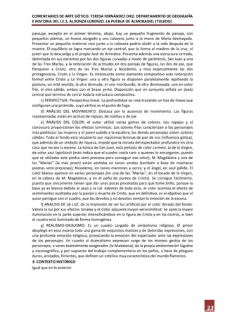 COMENTARIOS DE ARTE GÓTICO. TERESA FERNÁNDEZ DIEZ. DEPARTAMENTO DE GEOGRAFÍA
E HISTORIA DEL I.E.S. ALDONZA LORENZO. LA PUEBLA DE ALMORADIEL (TOLEDO)

paissaje, excepto en el primer término, abajo, hay un pequeño fragmento de paisaje, con
pequeñas plantas, un hueso alargado y una calavera junto a la mano de María desmayada.
Presentar un pequeño matorral vivo junto a la calavera podría aludir a la vida después de la
muerte. El equilibrio se logra marcando un eje central, que lo forma el madero de la cruz, el
joven que lo descuelga y el propio José de Arimatea. Presenta además una estructura cerrada,
delimitada en sus extremos por las dos figuras curvadas a modo de paréntesis, San Juan y una
de las Tres Marías, y la reiteración de actitudes en dos parejas de figuras, las dos de pie, que
flanquean a Cristo, otra de las Tres Marías y Nicodemo, y muy especialmente las dos
protagonistas, Cristo y la Virgen. Es interesante como elemento compositivo esta reiteración
formal entre Cristo y La Virgen: una y otra figura se disponen paralelamente repitiendo la
postura; un está vestida, la otra desnuda; el uno moribundo, la otra desmayada; una en color
frío, el otro cálido; ambos con el brazo yerto. Disposición que en conjunto señala un óvalo
central que termina de cerrar toda la estructura compositiva.
      c) PERSPECTIVA: Perspectiva lineal. La profundidad se crea trazando un haz de líneas que
configuran una pirámide, cuyo vértice es el punto de fuga.
      d) ANÁLISIS DEL MOVIMIENTO: Destaca por la ausencia de movimiento. Las figuras
representadas están en actitud de reposo, de rodillas o de pie
      e) ANÁLISIS DEL COLOR: el autor utilizó varias gamas de colores. Los ropajes y el
claroscuro proporcionan los efectos lumínicos. Los colores fríos caracterizan a los personajes
más patéticos: las mujeres y el joven subido a la escalera; los demás personajes visten colores
cálidos. Todo el fondo está recubierto por riquísimas láminas de pan de oro (influencia gótica),
que además de un símbolo de riqueza, impide que la mirada del espectador profundice en otra
cosa que no sea la escena. La túnica de San Juan, está pintada de color carmesí, la de la Virgen,
de color azul lapislázuli (esto indica que el cuadro costó caro a quienes lo encargaron, puesto
que se utilizaba esta piedra semi-preciosa para conseguir ese color); M. Magdalena y una de
las “Marías” (la más joven) están vestidas en tonos verdes (también a base de machacar
piedras semi-preciosas); Nicodemo, en tonos marrones y ocres; y el ángel, en azul pálido. El
color blanco aparece en varios personajes (en una de las “Marías”, en el tocado de la Virgen,
en la cabeza de M. Magdalena, y en el paño de pureza de Cristo). Se consigue fácilmente,
puesto que únicamente tienen que dar unas pocas pinceladas para que tome brillo, porque la
base ya es blanca debido al yeso y la cal. Además de todo esto, el color acentúa el efecto de
sentimientos exaltados por la pasión y muerte de Cristo, que en definitiva, es el objetivo que el
autor persigue con el cuadro, que los devotos y no devotos sientan la emoción de la escena.
      f) ANÁLISIS DE LA LUZ: da la impresión de ser luz artificial por el color dorado del fondo.
Valora la luz por sus efectos tonales y el Color adquiere mayor verosimilitud. Se aprecia mayor
iluminación en la parte superior intensificándose en la figura de Cristo y en los rostros, si bien
el cuadro está iluminado de forma homogénea.
      g) REALISMO-IDEALISMO: Es un cuadro cargado de simbolismo religioso. El pintor
desplegó en esta escena toda una gama de exquisitos matices y de doloridas expresiones, con
una profunda emoción religiosa, provocando la emoción del espectador ante las expresiones
de los personajes. En cuanto al dramatismo expresivo surge de los mismos gestos de los
personajes, a veces teatralmente exagerados (la Madalena); de la propia ambientación lúgubre
y escenográfica, y por supuesto del trabajo complementario en los paños, a base de pliegues
duros, aristados, hirientes, que definen un estética muy característica del mundo flamenco.
3- CONTEXTO HISTÓRICO
Igual que en la anterior




                                                                                                     33
 