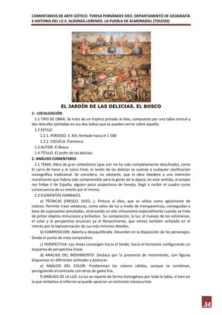 COMENTARIOS DE ARTE GÓTICO. TERESA FERNÁNDEZ DIEZ. DEPARTAMENTO DE GEOGRAFÍA
E HISTORIA DEL I.E.S. ALDONZA LORENZO. LA PUEBLA DE ALMORADIEL (TOLEDO)




                  EL JARDÍN DE LAS DELICIAS. EL BOSCO
1- LOCALIZACIÓN
  1.1 TIPO DE OBRA: Se trata de un tríptico pintado al óleo, compuesto por una tabla central y
dos laterales (pintadas en sus dos lados) que se pueden cerrar sobre aquella.
  1.2 ESTILO
     1.2.1. PERIODO: S. XVI; fechado hacia el 1 500
     1.2.2. ESCUELA: Flamenca
  1.3 AUTOR: El Bosco
  1.4 TÍTULO: El jardín de las delicias
2. ANÁLISIS COMENTARIO
  2.1 TEMA: Obra de gran simbolismo (que aún no ha sido completamente descifrado), como
El carro de heno y el Juicio Final, el Jardín de las delicias se sustrae a cualquier clasificación
iconográfica tradicional. Se considera, no obstante, que la obra obedece a una intención
moralizante que habría sido comprensible para la gente de la época; en este sentido, el propio
rey Felipe II de España, alguien poco sospechoso de herejía, llegó a recibir el cuadro como
consecuencia de su interés por el mismo.
  2.2 ELEMENTOS FORMALES
     a) TÉCNICAS (FRESCO, OLEO...): Pintura al óleo, que se utiliza como aglutinante de
colores. Permite crear veladuras, como velos de luz a modo de transparencias, conseguidas a
base de superponer pinceladas, alcanzando un alto virtuosismo especialmente cuando se trata
de pintar objetos minuciosos y brillantes. Su composición, la luz, el manejo de los volúmenes,
el color y la perspectiva anuncian ya el Renacimiento, que vemos también señalado en el
interés por la representación de sus más mínimos detalles.
     b) COMPOSICIÓN: Abierta y desequilibrada. Desorden en la disposición de los personajes.
Desde el punto de vista compositivo.
     c) PERSPECTIVA: Las líneas convergen hacia el fondo, hacia el horizonte configurando un
esquema de perspectiva lineal.
     d) ANÁLISIS DEL MOVIMIENTO: Destaca por la presencia de movimiento, con figuras
dispuestas en diferentes actitudes y posturas.
     e) ANÁLISIS DEL COLOR: Predominan los colores cálidos, aunque se combinan,
persiguiendo el contraste con otros de gama fría.
     f) ANÁLISIS DE LA LUZ: La luz se reparte de forma homogénea por toda la tabla, si bien en
la que simboliza el infierno se puede apreciar un contraste claroscurista.




                                                                                                     34
 