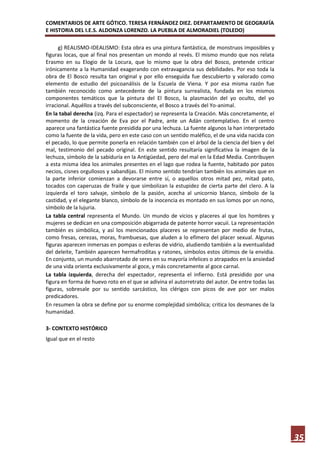 COMENTARIOS DE ARTE GÓTICO. TERESA FERNÁNDEZ DIEZ. DEPARTAMENTO DE GEOGRAFÍA
E HISTORIA DEL I.E.S. ALDONZA LORENZO. LA PUEBLA DE ALMORADIEL (TOLEDO)

      g) REALISMO-IDEALISMO: Esta obra es una pintura fantástica, de monstruos imposibles y
figuras locas, que al final nos presentan un mondo al revés. El mismo mundo que nos relata
Erasmo en su Elogio de la Locura, que lo mismo que la obra del Bosco, pretende criticar
irónicamente a la Humanidad exagerando con extravagancia sus debilidades. Por eso toda la
obra de El Bosco resulta tan original y por ello enseguida fue descubierto y valorado como
elemento de estudio del psicoanálisis de la Escuela de Viena. Y por esa misma razón fue
también reconocido como antecedente de la pintura surrealista, fundada en los mismos
componentes temáticos que la pintura del El Bosco, la plasmación del yo oculto, del yo
irracional. Aquéllos a través del subconsciente, el Bosco a través del Yo-animal.
En la tabal derecha (izq. Para el espectador) se representa la Creación. Más concretamente, el
momento de la creación de Eva por el Padre, ante un Adán contemplativo. En el centro
aparece una fantástica fuente presidida por una lechuza. La fuente algunos la han interpretado
como la fuente de la vida, pero en este caso con un sentido maléfico, el de una vida nacida con
el pecado, lo que permite ponerla en relación también con el árbol de la ciencia del bien y del
mal, testimonio del pecado original. En este sentido resultaría significativa la imagen de la
lechuza, símbolo de la sabiduría en la Antigüedad, pero del mal en la Edad Media. Contribuyen
a esta misma idea los animales presentes en el lago que rodea la fuente, habitado por patos
necios, cisnes orgullosos y sabandijas. El mismo sentido tendrían también los animales que en
la parte inferior comienzan a devorarse entre sí, o aquellos otros mitad pez, mitad pato,
tocados con caperuzas de fraile y que simbolizan la estupidez de cierta parte del clero. A la
izquierda el toro salvaje, símbolo de la pasión, acecha al unicornio blanco, símbolo de la
castidad, y el elegante blanco, símbolo de la inocencia es montado en sus lomos por un nono,
símbolo de la lujuria.
La tabla central representa el Mundo. Un mundo de vicios y placeres al que los hombres y
mujeres se dedican en una composición abigarrada de patente horror vacuii. La representación
también es simbólica, y así los mencionados placeres se representan por medio de frutas,
como fresas, cerezas, moras, frambuesas, que aluden a lo efímero del placer sexual. Algunas
figuras aparecen inmersas en pompas o esferas de vidrio, aludiendo también a la eventualidad
del deleite, También aparecen hermafroditas y ratones, símbolos estos últimos de la envidia.
En conjunto, un mundo abarrotado de seres en su mayoría infelices o atrapados en la ansiedad
de una vida orienta exclusivamente al goce, y más concretamente al goce carnal.
La tabla izquierda, derecha del espectador, representa el infierno. Está presidido por una
figura en forma de huevo roto en el que se adivina el autorretrato del autor. De entre todas las
figuras, sobresale por su sentido sarcástico, los clérigos con picos de ave por ser malos
predicadores.
En resumen la obra se define por su enorme complejidad simbólica; critica los desmanes de la
humanidad.

3- CONTEXTO HISTÓRICO
Igual que en el resto




                                                                                                   35
 