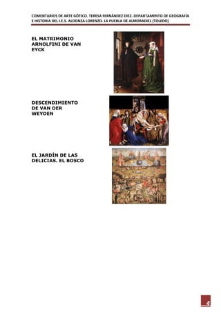 COMENTARIOS DE ARTE GÓTICO. TERESA FERNÁNDEZ DIEZ. DEPARTAMENTO DE GEOGRAFÍA
E HISTORIA DEL I.E.S. ALDONZA LORENZO. LA PUEBLA DE ALMORADIEL (TOLEDO)



EL MATRIMONIO
ARNOLFINI DE VAN
EYCK




DESCENDIMIENTO
DE VAN DER
WEYDEN




EL JARDÍN DE LAS
DELICIAS. EL BOSCO




                                                                               4
 