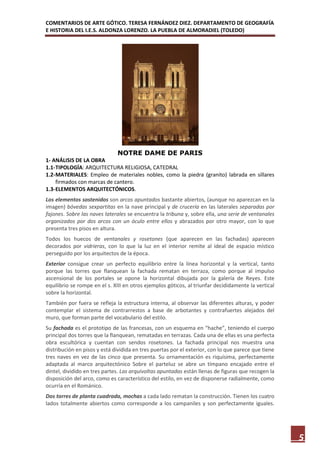 COMENTARIOS DE ARTE GÓTICO. TERESA FERNÁNDEZ DIEZ. DEPARTAMENTO DE GEOGRAFÍA
E HISTORIA DEL I.E.S. ALDONZA LORENZO. LA PUEBLA DE ALMORADIEL (TOLEDO)




                              NOTRE DAME DE PARIS
1- ANÁLISIS DE LA OBRA
1.1- TIPOLOGÍA: ARQUITECTURA RELIGIOSA, CATEDRAL
1.2- MATERIALES: Empleo de materiales nobles, como la piedra (granito) labrada en sillares
     firmados con marcas de cantero.
1.3- ELEMENTOS ARQUITECTÓNICOS.
Los elementos sostenidos son arcos apuntados bastante abiertos, (aunque no aparezcan en la
imagen) bóvedas sexpartitas en la nave principal y de crucería en las laterales separadas por
fajones. Sobre las naves laterales se encuentra la tribuna y, sobre ella, una serie de ventanales
organizados por dos arcos con un óculo entre ellos y abrazados por otro mayor, con lo que
presenta tres pisos en altura.
Todos los huecos de ventanales y rosetones (que aparecen en las fachadas) aparecen
decorados por vidrieras, con lo que la luz en el interior remite al ideal de espacio místico
perseguido por los arquitectos de la época.
Exterior consigue crear un perfecto equilibrio entre la línea horizontal y la vertical, tanto
porque las torres que flanquean la fachada rematan en terraza, como porque al impulso
ascensional de los portales se opone la horizontal dibujada por la galería de Reyes. Este
equilibrio se rompe en el s. XIII en otros ejemplos góticos, al triunfar decididamente la vertical
sobre la horizontal.
También por fuera se refleja la estructura interna, al observar las diferentes alturas, y poder
contemplar el sistema de contrarrestos a base de arbotantes y contrafuertes alejados del
muro, que forman parte del vocabulario del estilo.
Su fachada es el prototipo de las francesas, con un esquema en “hache”, teniendo el cuerpo
principal dos torres que la flanquean, rematadas en terrazas. Cada una de ellas es una perfecta
obra escultórica y cuentan con sendos rosetones. La fachada principal nos muestra una
distribución en pisos y está dividida en tres puertas por el exterior, con lo que parece que tiene
tres naves en vez de las cinco que presenta. Su ornamentación es riquísima, perfectamente
adaptada al marco arquitectónico Sobre el parteluz se abre un tímpano encajado entre el
dintel, dividido en tres partes. Las arquivoltas apuntadas están llenas de figuras que recogen la
disposición del arco, como es característico del estilo, en vez de disponerse radialmente, como
ocurría en el Románico.
Dos torres de planta cuadrada, mochas a cada lado rematan la construcción. Tienen los cuatro
lados totalmente abiertos como corresponde a los campaniles y son perfectamente iguales.




                                                                                                     5
 
