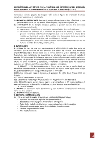 COMENTARIOS DE ARTE GÓTICO. TERESA FERNÁNDEZ DIEZ. DEPARTAMENTO DE GEOGRAFÍA
E HISTORIA DEL I.E.S. ALDONZA LORENZO. LA PUEBLA DE ALMORADIEL (TOLEDO)

Hermosas y variadas gárgolas de desagüe y otra serie de figuras de coronación de aleros
completan la escultura de este templo.
1.4- ELEMENTOS DECORATIVOS: Destaca el rosetón, elemento decorativo y funcional ya que
     permite la entrada de luz. Los relieves de los tímpanos, arquivoltas, capiteles, etc.
1.5- SIMBOLISMO: En los templos religiosos góticos se pueden apreciar tres elementos
     simbólicos principalmente:
     1- La gran altura del edificio y su verticalidad plasman la idea del triunfo de la vida.
     2- La iluminación permitida por la reducción del grosos de los muros y la apertura de
        grandes ventanales simbolizan la inteligencia, que todo lo ilumina, el triunfo de la
        religión que ilumina al hombre; de la política cuya luminosidad tiene que regir la
        ciudad, y de la justicia, que debe estar presidida por la claridad.
     3- La utilidad práctica de los edificios en torno a las necesidades del hombre hacía del ser
        humano el centro del mundo y del arte gótico.
2- CLASIFICACIÓN
2.1 ESTILO: Se trata de una obra perteneciente al gótico clásico francés. Este estilo se
caracteriza por la utilización de arco apuntado y la bóveda de crucería. Otros elementos
arquitectónicos propios de este estilo son: la bóveda estrellada y la de abanico, los pilares
fasciculados con multiplicidad de baquetones, los arbotantes que permiten el traslado al
exterior de los empujes de la bóveda apoyados en contrafuertes desprendidos del muro,
rematados con pináculos, la utilización del triforio y del claristorio en los edificios de mayor
altura, los arcos lancetados y conopiales, y elementos decorativos como los rosetones
cubiertos con vidrieras, los trifolios, cuatrifolios y gabletes entre otros.
      A. PERIODO: S. XIII. Cronológicamente el Gótico, nacido en Francia, desde donde se
extiende al resto de Europa, se desarrolla desde finales del siglo XII hasta, según zonas, el siglo
XV, pudiéndose diferenciar las siguientes etapas en su evolución:
b) El Gótico inicial, aún etapa de transición, de gestación del estilo, desde finales del XII en
Francia.
c) El Gótico Clásico durante el siglo XIII.
d) El Gótico Final, desde el siglo XIV, que presta una mayor atención a lo decorativo.
e) Un Gótico Flamígero, que en algunos lugares se prolonga hasta el XV, caracterizado por el
exagerado gusto por la decoración, hasta llegar a ocultar las estructuras arquitectónicas.
      B. ESCUELA: Amiens
2.2 AUTOR: Los arquitectos Pierre de Montreuil y Jean de Chilles construyeron las fachadas
norte-sur de la catedral
2.3 TÍTULO: Notre-Dame de Paría.
3- CONTEXTO, HISTÓRICO-SOCIAL
EN ESTE APARTADO SE HAN DE DESARROLLAR LOS SIGUIENTES APARTADOS
    - Evolución de las técnicas agrícolas. Incipiente comercio.
    - Sociedad estamental y agraria. Desarrollo de la burguesía.
    - Poder de las ciudades, instituciones representativas; fueros. Universidades.
    - Monarquía: mayor poder, apoyo de las ciudades, derecho romano.
    - Órdenes religiosas mendicantes.
    - Arte más humanizado.




                                                                                                      6
 