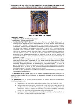 COMENTARIOS DE ARTE GÓTICO. TERESA FERNÁNDEZ DIEZ. DEPARTAMENTO DE GEOGRAFÍA
E HISTORIA DEL I.E.S. ALDONZA LORENZO. LA PUEBLA DE ALMORADIEL (TOLEDO)




                                    SANTA CAPILLA DE PARIS
1- ANÁLISIS DE LA OBRA
1.1- TIPOLOGÍA: ARQUITECTURA RELIGIOSA, IGLESIA
1.2- MATERIALES: Piedra y cristal (vidrieras)
1.3- ELEMENTOS ARQUITECTÓNICOS. Construida como relicario, la santa Capilla debía cumplir así
     mismo la función de capilla del Palacio real. Levantada en dos alturas, la capilla inferior, destinada
     al pueblo llano y dedicada a la Virgen se divide en tres naves cubiertas por bóvedas de crucería
     cuatripartitas sostenida por gran cantidad de columnas. Esta capilla sostiene el peso de la superior.
     Con 20 metros de altura es la capilla superior, la destinada a la Familia real y a los demás miembros
     de la Corte, la más espectacular debido a la supresión de los muros por enormes ventanales de
     vidrieras. Las bóvedas de crucería, decoradas en azul intenso con estrellas doradas en alusión al
     universo, descansa sus pesos a través de los nervios hacia los baquetones que trasladan el empuje
     en sentido vertical liberando a los muros de su función de carga. Las vidrieras que cierran el
     conjunto llenándolo de luz reproducen escenas del Antiguo Testamento así como historias de las
     reliquias de la Pasión.
     Esta obra ejemplifica como pocas las dos grandes obsesiones que persigue el arquitecto gótico
     tales como la búsqueda de la luz y la elevación. En la sainte-Chapelle las novedades arquitectónicas
     introducidas por el gótico permiten prescindir del muro que es sustituido por grandes vidrieras
     confiriendo al conjunto un aspecto de enorme relicario como correspondería a su función de
     guardar algunas de las reliquias más importantes de la pasión tales como la Corona de espinas o un
     fragmento de la cruz. Así mismo, los finos baquetones que trasladan los empujes verticales de las
     bóvedas, contribuyen a acentuar el sentido vertical del edificio.
     Es una de las obras más hermosas y espectaculares del gótico. Ejemplifica el nuevo espíritu gótico
     marcado por la luz y la elevación.
1.4-ELEMENTOS DECORATIVOS: Destacan las vidrieras, elemento decorativo y funcional ya
que permite la entrada de luz. Los relieves de los capiteles, la pintura de los paños y nervios de
la bóveda, etc.
1.5- SIMBOLISMO: En los templos religiosos góticos se pueden apreciar tres elementos
simbólicos principalmente:
         1- La gran altura del edificio y su verticalidad plasman la idea del triunfo de la vida.
         2- La iluminación permitida por la reducción del grosos de los muros y la apertura de
            grandes ventanales simbolizan la inteligencia, que todo lo ilumina, el triunfo de la
            religión que ilumina al hombre; de la política cuya luminosidad tiene que regir la
            ciudad, y de la justicia, que debe estar presidida por la claridad.
         3- La utilidad práctica de los edificios en torno a las necesidades del hombre hacía del
            ser humano el centro del mundo y del arte gótico.




                                                                                                              7
 