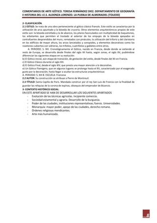 COMENTARIOS DE ARTE GÓTICO. TERESA FERNÁNDEZ DIEZ. DEPARTAMENTO DE GEOGRAFÍA
E HISTORIA DEL I.E.S. ALDONZA LORENZO. LA PUEBLA DE ALMORADIEL (TOLEDO)

2- CLASIFICACIÓN.
2.1 ESTILO: Se trata de una obra perteneciente al gótico clásico francés. Este estilo se caracteriza por la
utilización de arco apuntado y la bóveda de crucería. Otros elementos arquitectónicos propios de este
estilo son: la bóveda estrellada y la de abanico, los pilares fasciculados con multiplicidad de baquetones,
los arbotantes que permiten el traslado al exterior de los empujes de la bóveda apoyados en
contrafuertes desprendidos del muro, rematados con pináculos, la utilización del triforio y del claristorio
en los edificios de mayor altura, los arcos lancetados y conopiales, y elementos decorativos como los
rosetones cubiertos con vidrieras, los trifolios, cuatrifolios y gabletes entre otros.
      A. PERIODO: S. XIII. Cronológicamente el Gótico, nacido en Francia, desde donde se extiende al
resto de Europa, se desarrolla desde finales del siglo XII hasta, según zonas, el siglo XV, pudiéndose
diferenciar las siguientes etapas en su evolución:
b) El Gótico inicial, aún etapa de transición, de gestación del estilo, desde finales del XII en Francia.
c) El Gótico Clásico durante el siglo XIII.
d) El Gótico Final, desde el siglo XIV, que presta una mayor atención a lo decorativo.
e) Un Gótico Flamígero, que en algunos lugares se prolonga hasta el XV, caracterizado por el exagerado
gusto por la decoración, hasta llegar a ocultar las estructuras arquitectónicas
A. PERIODO: S. XIII B. ESCUELA: Francesa
2.2 AUTOR: Su construcción se atribuye a Pierre de Montreuil.
2.3 TÍTULO: Santa Capilla de París. Mandada construir por el rey San Luis de Francia con la finalidad de
guardar las reliquias de la corona de espinas, obsequio del emperador de Bizancio.
3- CONTEXTO HISTÓRICO-SOCIAL:
EN ESTE APARTADO SE HAN DE DESARROLLAR LOS SIGUIENTES APARTADOS
    - Evolución de las técnicas agrícolas. Incipiente comercio.
    - Sociedad estamental y agraria. Desarrollo de la burguesía.
    - Poder de las ciudades, instituciones representativas; fueros. Universidades.
    - Monarquía: mayor poder, apoyo de las ciudades, derecho romano.
    - Órdenes religiosas mendicantes.
    - Arte más humanizado.




                                                                                                              8
 