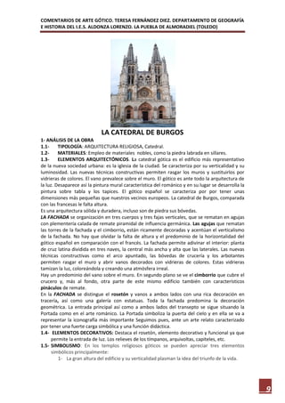 COMENTARIOS DE ARTE GÓTICO. TERESA FERNÁNDEZ DIEZ. DEPARTAMENTO DE GEOGRAFÍA
E HISTORIA DEL I.E.S. ALDONZA LORENZO. LA PUEBLA DE ALMORADIEL (TOLEDO)




                             LA CATEDRAL DE BURGOS
1- ANÁLISIS DE LA OBRA
1.1-     TIPOLOGÍA: ARQUITECTURA RELIGIOSA, Catedral.
1.2-     MATERIALES: Empleo de materiales nobles, como la piedra labrada en sillares.
1.3-     ELEMENTOS ARQUITECTÓNICOS. La catedral gótica es el edificio más representativo
de la nueva sociedad urbana: es la iglesia de la ciudad. Se caracteriza por su verticalidad y su
luminosidad. Las nuevas técnicas constructivas permiten rasgar los muros y sustituirlos por
vidrieras de colores. El vano prevalece sobre el muro. El gótico es ante todo la arquitectura de
la luz. Desaparece así la pintura mural característica del románico y en su lugar se desarrolla la
pintura sobre tabla y los tapices. El gótico español se caracteriza por por tener unas
dimensiones más pequeñas que nuestros vecinos europeos. La catedral de Burgos, comparada
con las francesas le falta altura.
Es una arquitectura sólida y duradera, incluso son de piedra sus bóvedas.
LA FACHADA se organización en tres cuerpos y tres fajas verticales, que se rematan en agujas
con plementería calada de remate piramidal de influencia germánica. Las agujas que rematan
las torres de la fachada y el cimborrio, están ricamente decoradas y acentúan el verticalismo
de la fachada. No hay que olvidar la falta de altura y el predominio de la horizontalidad del
gótico español en comparación con el francés. La fachada permite adivinar el interior: planta
de cruz latina dividida en tres naves, la central más ancha y alta que las laterales. Las nuevas
técnicas constructivas como el arco apuntado, las bóvedas de crucería y los arbotantes
permiten rasgar el muro y abrir vanos decorados con vidrieras de colores. Estas vidrieras
tamizan la luz, coloreándola y creando una atmósfera irreal.
Hay un predominio del vano sobre el muro. En segundo plano se ve el cimborrio que cubre el
crucero y, más al fondo, otra parte de este mismo edificio también con característicos
pináculos de remate.
En la FACHADA se distingue el rosetón y vanos a ambos lados con una rica decoración en
tracería, así como una galería con estatuas. Toda la fachada predomina la decoración
geométrica. La entrada principal así como a ambos lados del transepto se sigue situando la
Portada como en el arte románico. La Portada simboliza la puerta del cielo y en ella se va a
representar la iconografía más importante Seguimos pues, ante un arte relato caracterizado
por tener una fuerte carga simbólica y una función didáctica.
1.4- ELEMENTOS DECORATIVOS: Destaca el rosetón, elemento decorativo y funcional ya que
      permite la entrada de luz. Los relieves de los tímpanos, arquivoltas, capiteles, etc.
1.5- SIMBOLISMO: En los templos religiosos góticos se pueden apreciar tres elementos
      simbólicos principalmente:
         1- La gran altura del edificio y su verticalidad plasman la idea del triunfo de la vida.




                                                                                                     9
 