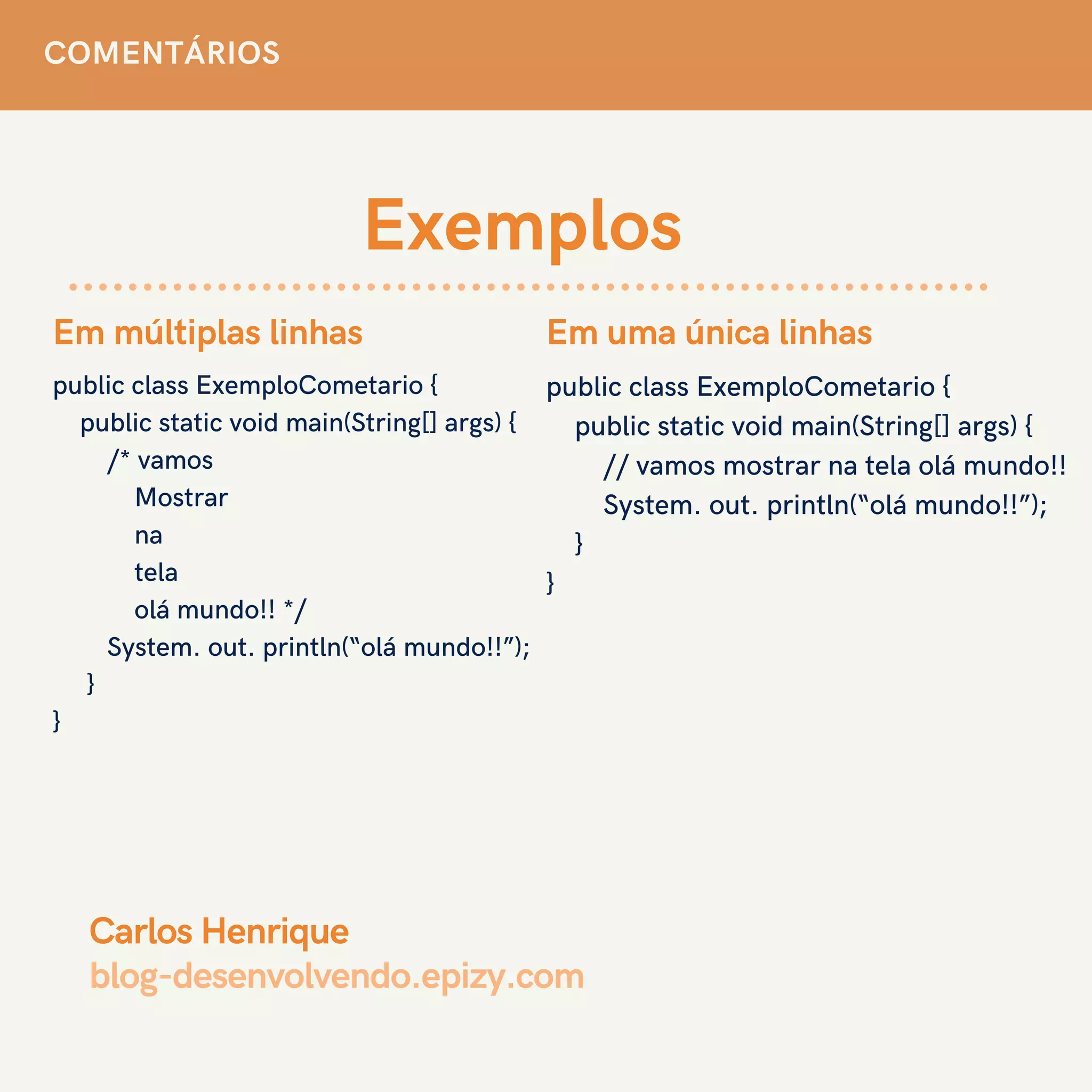 Exemplos
public class ExemploCometario {
public static void main(String[] args) {
/* vamos
Mostrar
na
tela
olá mundo!! */
System. out. println(“olá mundo!!”);
}
}
Em múltiplas linhas
COMENTÁRIOS
public class ExemploCometario {
public static void main(String[] args) {
// vamos mostrar na tela olá mundo!!
System. out. println(“olá mundo!!”);
}
}
Em uma única linhas
Carlos Henrique
blog-desenvolvendo.epizy.com
 