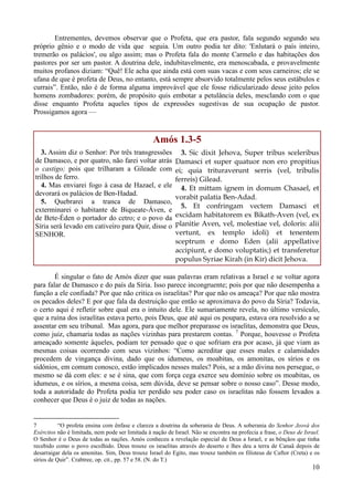 10
Entrementes, devemos observar que o Profeta, que era pastor, fala segundo segundo seu
próprio gênio e o modo de vida que seguia. Um outro podia ter dito: 'Enlutará o país inteiro,
tremerão os palácios', ou algo assim; mas o Profeta fala do monte Carmelo e das habitações dos
pastores por ser um pastor. A doutrina dele, indubitavelmente, era menoscabada, e provavelmente
muitos profanos diziam: “Quê! Ele acha que ainda está com suas vacas e com seus carneiros; ele se
ufana de que é profeta de Deus, no entanto, está sempre absorvido totalmente pelos seus estábulos e
currais”. Então, não é de forma alguma improvável que ele fosse ridicularizado desse jeito pelos
homens zombadores: porém, de propósito quis embotar a petulância deles, mesclando com o que
disse enquanto Profeta aqueles tipos de expressões sugestivas de sua ocupação de pastor.
Prossigamos agora —
Amós 1.3-5
3. Assim diz o Senhor: Por três transgressões
de Damasco, e por quatro, não farei voltar atrás
o castigo; pois que trilharam a Gileade com
trilhos de ferro.
4. Mas enviarei fogo à casa de Hazael, e ele
devorará os palácios de Ben-Hadad.
5. Quebrarei a tranca de Damasco,
exterminarei o habitante de Biqueate-Áven, e
de Bete-Éden o portador do cetro; e o povo da
Síria será levado em cativeiro para Quir, disse o
SENHOR.
3. Sic dixit Jehova, Super tribus sceleribus
Damasci et super quatuor non ero propitius
ei; quia trituraverunt serris (vel, tribulis
ferreis) Gilead.
4. Et mittam ignem in domum Chasael, et
vorabit palatia Ben-Adad.
5. Et confringam vectem Damasci et
excidam habitatorem ex Bikath-Aven (vel, ex
planitie Aven, vel, molestiae vel, doloris: alii
vertunt, ex templo idoli) et tenentem
sceptrum e domo Eden (alii appellative
accipiunt, e domo voluptatis;) et transferetur
populus Syriae Kirah (in Kir) dicit Jehova.
É singular o fato de Amós dizer que suas palavras eram relativas a Israel e se voltar agora
para falar de Damasco e do país da Síria. Isso parece incongruente; pois por que não desempenha a
função a ele confiada? Por que não critica os israelitas? Por que não os ameaça? Por que não mostra
os pecados deles? E por que fala da destruição que então se aproximava do povo da Síria? Todavia,
o certo aqui é refletir sobre qual era o intuito dele. Ele sumariamente revela, no último versículo,
que a ruína dos israelitas estava perto, pois Deus, que até aqui os poupara, estava ora resolvido a se
assentar em seu tribunal. Mas agora, para que melhor preparasse os israelitas, demonstra que Deus,
como juiz, chamaria todas as nações vizinhas para prestarem contas. 7
Porque, houvesse o Profeta
ameaçado somente àqueles, podiam ter pensado que o que sofriam era por acaso, já que viam as
mesmas coisas ocorrendo com seus vizinhos: “Como acreditar que esses males e calamidades
procedem de vingança divina, dado que os idumeus, os moabitas, os amonitas, os sírios e os
sidônios, em comum conosco, estão implicados nesses males? Pois, se a mão divina nos persegue, o
mesmo se dá com eles: e se é sina, que com força cega exerce seu domínio sobre os moabitas, os
idumeus, e os sírios, a mesma coisa, sem dúvida, deve se pensar sobre o nosso caso”. Desse modo,
toda a autoridade do Profeta podia ter perdido seu poder caso os israelitas não fossem levados a
conhecer que Deus é o juiz de todas as nações.
7 “O profeta ensina com ênfase e clareza a doutrina da soberania de Deus. A soberania do Senhor Jeová dos
Exércitos não é limitada, nem pode ser limitada à nação de Israel. Não se encontra na profecia a frase, o Deus de Israel.
O Senhor é o Deus de todas as nações. Amós conheceu a revelação especial de Deus a Israel, e as bênçãos que tinha
recebido como o povo escolhido. Deus trouxe os israelitas através do deserto e lhes deu a terra de Canaã depois de
desarraigar dela os amonitas. Sim, Deus trouxe Israel do Egito, mas trouxe também os filisteus de Caftor (Creta) e os
sírios de Quir”. Crabtree, op. cit., pp. 57 e 58. (N. do T.)
 