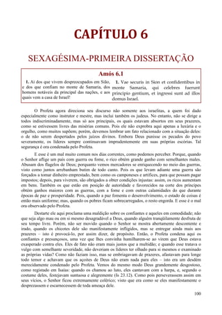 100
CAPÍTULO 6
SEXAGÉSIMA-PRIMEIRA DISSERTAÇÃO
Amós 6.1
1. Ai dos que vivem despreocupados em Sião,
e dos que confiam no monte de Samaria, dos
homens notáveis da principal das nações, e aos
quais vem a casa de Israel!
1. Vae securis in Sion et confidentibus in
monte Samaria, qui celebres fuerunt
principio gentium, et ingressi sunt ad illos
domus Israel.
O Profeta agora direciona seu discurso não somente aos israelitas, a quem foi dado
especialmente como instrutor e mestre, mas inclui também os judeus. No entanto, não se dirige a
todos indiscriminadamente, mas só aos principais, os quais estavam absortos em seus prazeres,
como se estivessem livres das misérias comuns. Pois ele não exprobra aqui apenas a luxúria e o
orgulho, como muitos supõem; porém, devemos lembrar um fato relacionado com a situação deles:
o de não serem despertados pelos juízos divinos. Embora Deus punisse os pecados do povo
severamente, os líderes sempre continuavam imprudentemente em suas próprias escórias. Tal
segurança é ora condenada pelo Profeta.
E esse é um mal muito comum nos dias correntes, como podemos perceber. Porque, quando
o Senhor aflige um país com guerra ou fome, o rico obtém grande ganho com semelhantes males.
Abusam dos flagelos de Deus; porquanto vemos mercadores se enriquecendo no meio das guerras,
visto como juntos arrebanham butim de todo canto. Pois os que levam adiante uma guerra são
forçados a tomar dinheiro emprestado, bem como os camponeses e artífices, para que possam pagar
impostos; depois, para viverem, são obrigados a obter condições injustas: assim, os ricos aumentam
em bens. Também os que estão em posição de autoridade e favorecidos na corte dos príncipes
obtém ganhos maiores com as guerras, com a fome e com outras calamidades do que durante
épocas de paz e prosperidade. Pois, quando a paz fomenta o desenvolvimento, o estado de coisas é
então mais uniforme; mas, quando os pobres ficam sobrecarregados, o resto engorda. E esse é o mal
ora observado pelo Profeta.
Destarte ele aqui proclama uma maldição sobre os confiantes e aqueles em comodidade; não
que seja algo mau ou em si mesmo desagradável a Deus, quando alguém tranqüilamente desfruta de
seu tempo livre. Porém, não ser movido quando o Senhor se mostra abertamente descontente e
irado, quando os chicotes dele são manifestamente infligidos, mas se entregar ainda mais aos
prazeres – isto é provocá-lo, por assim dizer, de propósito. Então, o Profeta condena aqui os
confiantes e presunçosos, uma vez que lhes convinha humilharem-se ao virem que Deus estava
exasperado contra eles. Eles de fato não eram mais justos que a multidão; e quando esse tratava o
vulgo com semelhante severidade, não deveriam os líderes ter olhado para si mesmos e examinado
as próprias vidas? Como não faziam isso, mas se embriagavam de prazeres, afastavam para longe
todo temor e achavam que os açoites de Deus não eram nada para eles – isto era um desdém
merecidamente condenado pelo Profeta. Vemos do mesmo modo Deus grandemente desgostoso,
como registado em Isaías: quando os chamou ao luto, eles cantavam com a harpa, e, segundo o
costume deles, festejavam suntuosa e alegremente (Is 23.12). Como pois perseverassem assim em
seus vícios, o Senhor ficou extremamente colérico; visto que era como se eles manifestamente o
desprezassem e escarnecessem de toda ameaça dele.
 