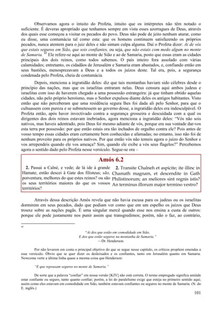 101
Observamos agora o intuito do Profeta, intuito que os intérpretes não têm notado o
suficiente. É deveras apropriado que tenhamos sempre em vista esses azorragues de Deus, através
dos quais esse começou a visitar os pecados do povo. Deus não pode de jeito nenhum aturar, como
eu disse, uma contumácia tal como esta: que os homens continuem satisfazendo os próprios
pecados, nunca atentem para o juiz deles e não sintam culpa alguma. Daí o Profeta dizer: Ai de vós
que estais seguros em Sião, que sois confiantes, ou seja, que não estais com medo algum no monte
de Samaria. 45
Ele refere-se aqui ao monte de Sião e ao de Samaria, posto que essas eram as cidades
principais dos dois reinos, como todos sabemos. O país inteiro fora assolado com várias
calamidades; entretanto, os cidadãos de Jerusalém e Samaria eram abastados, e, confiando então em
seus bastiões, menosprezavam a Deus e a todos os juízos deste. Tal era, pois, a segurança
condenada pelo Profeta, cheia de contumácia.
Depois, menciona a ingratidão deles: diz que tais montanhas haviam sido célebres desde o
princípio das nações, mas que os israelitas entraram nelas. Deus censura aqui ambos judeus e
israelitas com isso de haverem chegado a uma possessão estrangeira: já que tinham obtido aquelas
cidades, não pelo próprio heroísmo, mas o Senhor expulsou diante deles os antigos habitantes. Visto
então que não perceberam que uma residência segura lhes foi dada ali pelo Senhor, para que o
cultuassem com pureza e se submetessem ao governo desse, a ingratidão deles era indesculpável. O
Profeta então, após haver invectivado contra a segurança grosseira e descuidada com a qual os
dirigentes dos dois reinos estavam inebriados, agora menciona a ingratidão deles: “Vós não sois
nativos, mas haveis adentrado, pois Deus foi mesmo adiante de vós, porque era sua vontade dar-vos
esta terra por possessão: por que então estais ora tão inchados de orgulho contra ele? Pois antes de
vosso tempo essas cidades eram certamente bem conhecidas e afamadas; no entanto, isso não foi de
nenhum proveito para os próprios nativos. Por que então vós não temeis agora o juízo do Senhor e
vos arrependeis quando ele vos ameaça? Sim, quando ele exibe a vós seus flagelos?” Percebemos
agora o sentido dado pelo Profeta nesse versículo. Segue-se ora –
Amós 6.2
2. Passai a Calné, e vede; de lá ide à grande
Hamate; então descei à Gate dos filisteus; são,
porventura, melhores do que estes reinos? ou são
os seus territórios maiores do que os vossos
territórios?
2. Transite Chalneh et aspicite; ite illinc in
Chamath magnam, et descendite in Gath
Philistinorum; an meliores sint regnis istis?
An terminus illorum major termino vestro?
Através dessa descrição Amós revela que não havia escusa para os judeus ou os israelitas
dormirem em seus pecados, dado que podiam ver como que em um espelho os juízos que Deus
trouxe sobre as nações pagãs. É uma singular mercê quando esse nos ensina a custa de outros:
porque ele pode justamente nos punir assim que transgredimos; porém, não o faz, ao contrário,
45
“Ai dos que estão em comodidade em Sião,
E dos que estão seguros na montanha de Samaria.”
—Dr. Henderson.
Por não levarem em conta o principal objetivo do que se segue nesse capítulo, os críticos propõem emendas a
esse versículo. Óbvio que se quer dizer os desleixados e os confiantes, tanto em Jerusalém quanto em Samaria.
Newcome verte a última linha quase a mesma coisa que Henderson:
“E que repousam seguros no monte de Samaria.”
De sorte que a palavra “confiar” em nossa versão [KJV] não está correta. O termo empregado significa amiúde
estar confiante ou seguro, tanto quanto confiar; porém, a lei do paralelismo exige que esteja no primeiro sentido aqui;
assim como eles estavam em comodidade em Sião, também estavam confiantes ou seguros no monte de Samaria. (N. do
E. inglês.)
 