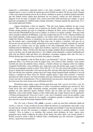 102
poupa-nos e, entrementes, apresenta outros a nós como exemplos. Isto é, como eu disse, uma
singular mercê: e esse é o modo de ensinar que nosso Profeta ora adota. Ele diz que Calné, Hamate
e Gate eram impressionantes provas da ira divina, mediante as quais os israelitas podiam aprender,
que não tinham motivo algum para descansar em sua riqueza, confiar em suas fortalezas e se
julgarem livres de todos os perigos. Pois, assim como Deus tinha destruído tais cidades, as quais
pareciam inexpugnáveis, também podia extirpar Jerusalém e Samaria quando lhe aprouvesse. Eis o
real sentido dado pelo Profeta.
Alguns interpretam a frase na negativa: “Não são esses lugares melhores do que vossos
reinos?” Mas isso não é coerente com as palavras do Profeta. Outros não atentam ao objetivo do
Profeta; porque pensam que aqui se comparam as bênçãos de Deus, como se dissesse: “Deus vos
trata com mais liberalidade do que com os caldeus, os assírios e as nações vizinhas”. Pois que Calné
estava situada na planície de Babilônia, como fica comprovado por Gn 10.10; e Hamate também era
uma cidade afamada, citada naquele capítulo e em muitos outros locais; e Gate era uma renomada
cidade dos filisteus. Portanto, os intérpretes em sua maior parte concordam com tal opinião; isto é,
que há exposta aqui a generosidade de Deus para com os judeus e israelitas, visto que ele os
favorecera com um país rico e fértil, preferindo-os às outras nações. Contudo, tal ponto de vista não
me parece ser o correto; uma vez que, quando se faz uma comparação entre Calné e Jerusalém,
indubitavelmente Babilônia era a região mais frutífera e aprazível, segundo nos informam todos os
relatos históricos. Então o Profeta não fala aqui da antiga condição dessas localidades, mas revela,
como eu já disse, que de nada aproveitava a tais cidades serem abastadas e estarem fortificadas por
toda sorte de defesas; dado que Deus, por derradeiro, executaria vingança sobre elas. Por isso, o
Profeta declara que a mesma estava ora perto dos judeus e israelitas.
“O que impedirá a mão de Deus de dar a vós destruição?”, diz ele. “Porque, se os homens
pudessem deter a ira divina por meio de algum forte, com certeza Calné, Hamate e Gate teriam
resistido por meio das próprias forças; todavia, o Senhor efetuou sua vingança sobre tais cidades,
conquanto fortificadas; vossa confiança, pois, nada mais é que não paixão cega, a qual vos embai”.
Jeremias usa linguagem similar ao dizer: 'Ide a Siló' (Jr 7.12). Ele com certeza não lembra os judeus
de que o Senhor havia adornado a eles mais do que Siló, mas que tinha algo bem diferente em vista.
Siló sem dúvida fora eminente, porque havia por longo tempo proporcionado residência à arca da
aliança; o santuário de Deus estava ali. Porém, naquela época o lugar estava deserto; e Jeremias
apresenta aos olhos do povo sua triste assolação, para que conhecessem que deviam temer o mesmo
evento caso não se arrependessem. Pois se endurecessem seus pescoços, nada podia impedir a Deus
de morar com eles como morou com os habitantes de Siló.
Percebemos agora, então, o que o Profeta quer dizer com Vade e passai em Calné e vede. Ao
lhes ordenar que vissem, indubitavelmente se refere à assombrosa mudança que ocorrera lá. Pois
Calné havia sido uma cidade fortemente murada, possuindo supremo poder; e o país vizinho
também era tanto aprazível quanto frutífero. Porém, não era então um local solitário: porque
Babilônia, como é bem sabido, tragara a Calné. Dado então que o lugar fornecia um tal espetáculo,
o Profeta corretamente diz: Passai por Calné, e vede; isso é considerar, como em um espelho, o que
os homens podem lograr através de seu orgulho e arrogância quando se endurecem contra Deus:
pois essa era a causa da destruição daquela célebre cidade.
Diz: Daí vade a Hamate, hbr, rabah, a grande; a qual era uma bem conhecida cidade da
Assíria; e vede ali: “Como aconteceu de uma cidade tão famosa ser inteiramente subvertida, a não
ser pelo fato de o Senhor não poder tolerar uma tão grande perversidade? Como haviam abusado da
paciência dele, ele por fim executou a vingança. A mesma coisa se sucedeu também a vossos
vizinhos”. Pois os judeus e os israelitas não estavam muito distantes de Gate. Agora, pois,
porquanto havia tantas evidências da cólera divina diante dos olhos deles, com justiça mesmo o
Profeta invectiva contra a falta de reflexão deles, considerando que não receavam o julgamento
divino, o qual estava mui próximo.
 