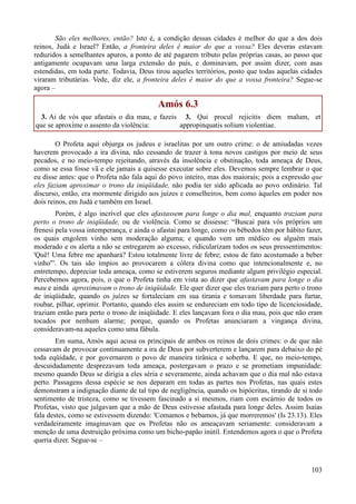 103
São eles melhores, então? Isto é, a condição dessas cidades é melhor do que a dos dois
reinos, Judá e Israel? Então, a fronteira deles é maior do que a vossa? Eles deveras estavam
reduzidos a semelhantes apuros, a ponto de até pagarem tributo pelas próprias casas, ao passo que
antigamente ocupavam uma larga extensão do país, e dominavam, por assim dizer, com asas
estendidas, em toda parte. Todavia, Deus tirou aqueles territórios, posto que todas aquelas cidades
viraram tributárias. Vede, diz ele, a fronteira deles é maior do que a vossa fronteira? Segue-se
agora –
Amós 6.3
3. Ai de vós que afastais o dia mau, e fazeis
que se aproxime o assento da violência:
3. Qui procul rejicitis diem malum, et
appropinquatis solium violentiae.
O Profeta aqui objurga os judeus e israelitas por um outro crime: o de amiudadas vezes
haverem provocado a ira divina, não cessando de trazer à tona novos castigos por meio de seus
pecados, e no meio-tempo rejeitando, através da insolência e obstinação, toda ameaça de Deus,
como se essa fosse vã e ele jamais a quisesse executar sobre eles. Devemos sempre lembrar o que
eu disse antes: que o Profeta não fala aqui do povo inteiro, mas dos maiorais; pois a expressão que
eles faziam aproximar o trono da iniqüidade, não podia ter sido aplicada ao povo ordinário. Tal
discurso, então, era mormente dirigido aos juízes e conselheiros, bem como àqueles em poder nos
dois reinos, em Judá e também em Israel.
Porém, é algo incrível que eles afastassem para longe o dia mal, enquanto traziam para
perto o trono de iniqüidade, ou de violência. Como se dissesse: “Buscai para vós próprios um
frenesi pela vossa intemperança, e ainda o afastai para longe, como os bêbedos têm por hábito fazer,
os quais engolem vinho sem moderação alguma; e quando vem um médico ou alguém mais
moderado e os alerta a não se entregarem ao excesso, ridicularizam todos os seus pressentimentos:
'Quê! Uma febre me apanhará? Estou totalmente livre de febre; estou de fato acostumado a beber
vinho'”. Os tais são ímpios ao provocarem a cólera divina como que intencionalmente e, no
entretempo, depreciar toda ameaça, como se estiverem seguros mediante algum privilégio especial.
Percebemos agora, pois, o que o Profeta tinha em vista ao dizer que afastavam para longe o dia
mau e ainda aproximavam o trono de iniqüidade. Ele quer dizer que eles traziam para perto o trono
de iniqüidade, quando os juízes se fortaleciam em sua tirania e tomavam liberdade para furtar,
roubar, pilhar, oprimir. Portanto, quando eles assim se endureciam em todo tipo de licenciosidade,
traziam então para perto o trono de iniqüidade. E eles lançavam fora o dia mau, pois que não eram
tocados por nenhum alarme; porque, quando os Profetas anunciaram a vingança divina,
consideravam-na aqueles como uma fábula.
Em suma, Amós aqui acusa os principais de ambos os reinos de dois crimes: o de que não
cessavam de provocar continuamente a ira de Deus por subverterem e lançarem para debaixo do pé
toda eqüidade, e por governarem o povo de maneira tirânica e soberba. E que, no meio-tempo,
descuidadamente desprezavam toda ameaça, postergavam o prazo e se prometiam impunidade:
mesmo quando Deus se dirigia a eles séria e severamente, ainda achavam que o dia mal não estava
perto. Passagens dessa espécie se nos deparam em todas as partes nos Profetas, nas quais estes
demonstram a indignação diante de tal tipo de negligência, quando os hipócritas, tirando de si todo
sentimento de tristeza, como se tivessem fascinado a si mesmos, riam com escárnio de todos os
Profetas, visto que julgavam que a mão de Deus estivesse afastada para longe deles. Assim Isaías
fala destes, como se estivessem dizendo: 'Comamos e bebamos, já que morreremos' (Is 23.13). Eles
verdadeiramente imaginavam que os Profetas não os ameaçavam seriamente: consideravam a
menção de uma destruição próxima como um bicho-papão inútil. Entendemos agora o que o Profeta
queria dizer. Segue-se –
 