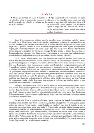 104
Amós 6.4
4. Ai dos que dormem em leitos de marfim, e
se estendem sobre os seus divãs, e comem os
cordeiros tirados do rebanho, e os bezerros do
meio da estrebaria;
4. Qui decumbunt (vel, dormiunt) in lectis
eburneis et se extendunt super strata sua (alii
vertunt, et superflua; alii, induti sunt tiaris; sed
utrumque mihi videtur coactum,) qui comedunt
agnos e grege (hoc est, selectos) et vitulos e
medio saginarii (vel, opimi pascui; nam qbrm
quidam ita vertunt.)
Amós dá prosseguimento ainda ao reproche que observamos no início do capítulo – que os
líderes de quem fala deitavam para fora de si todos os cuidados e preocupações, entregando-se aos
prazeres, embora o país estivesse miseravelmente atribulado. Devemos sempre ter em mente o que
eu já disse – que não somente o fausto é repreendido pelo Profeta, como alguns incorretamente
julgam, sem levar suficientemente em conta o que é dito, pois não é aquilo de que o Profeta trata;
porém, censura os israelitas por terem um pescoço de ferro contra os juízos divinos, sim, por
despudoradamente brincarem com Deus, embora esse estivesse se esforçando para gradualmente os
levar à penitência. O Profeta se queixa de que nada era de proveito para com eles.
Ele diz então, primeiramente, que eles dormiam em camas de marfim. Usar camas de
marfim não era mau em si mesmo, só que o excesso tem de ser constantemente condenado. Pois,
quando nos entregamos às pompas e aos prazeres, decerto não ficamos então isentos de pecado: de
fato, todo desejo pelas coisas presentes que excedam a moderação é de justiça sempre repreensível.
E quando os homens avidamente procuram esplendor e ostentação, ou se tornam ambiciosos e
orgulhosos, ou dados à delicatessen, são culpados de vícios sempre condenados por Deus. Mas pode
ser que alguém empregasse uma cama ebúrnea e, não obstante, estivesse disposto a deitar-se no
chão: uma vez que sabemos que havia então uma grande abundância de marfim e que esse era
normalmente utilizado na Ásia. No princípio a Itália não conhecia o que era usar uma cama
marfínea, quer dizer, não conhecia antes da vitória de Lúcio Cipião: mas, depois que o rei Antíoco
foi conquistado, então a Itália livremente usava camas e berloques de marfim; assim, o luxo
quebrantou a coragem deles e os efeminou.
Vou agora ao nosso Profeta: talvez o marfim não fosse no momento tão valioso na Judéia:
eles podiam então ter empregado camas de marfim sem culpa. Porém, Amós sempre olha para as
misérias daqueles tempos. Os ricos então deviam ter desistido de todos os seus regalos e lançarem
mão de pó e cinzas ao virem que Deus estava irritado com eles, ao virem que o fogo da vingança
divina estava aceso. Percebemos agora, pois, por que Amós estava tão indignado contra aqueles que
dormiam em camas ebúrneas.
Ele adiciona: E que se estendem sobre suas camas: posto que jrs, sarach, é apropriadamente
estender; denota também ficar fétido. Além disso, significa ser supérfluo; por conseguinte, alguns
vertem as palavras “sobre camas e superfluidades de marfim”; mas isso é forçado, e não se
harmoniza com o que segue, sobre seus divãs. O Profeta, pois, não tenho dúvida, destaca aqui as
maneiras daqueles que tão impensadamente se entregavam. Ele diz: “Vós estendeis vossas pernas e
braços sobre vossos divãs, qual homens ociosos, acostumados aos vícios, soem fazer. Porém, o
Senhor vos despertará de um novo modo; seus castigos deviam vos ter acordado, mas continuais
adormecidos. Portanto, dado que Deus não vos pode aterrorizar por seus látegos, nada mais resta
senão vos arrancar para fora contra vossa vontade para serdes punidos”. Eis a razão por que o
Profeta disse que eles se estendiam sobre seus divãs.
 