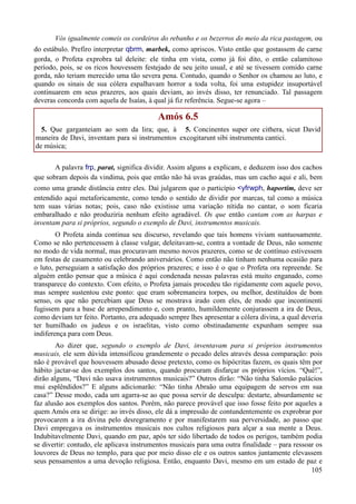 105
Vós igualmente comeis os cordeiros do rebanho e os bezerros do meio da rica pastagem, ou
do estábulo. Prefiro interpretar qbrm, marbek, como apriscos. Visto então que gostassem de carne
gorda, o Profeta exprobra tal deleite: ele tinha em vista, como já foi dito, o então calamitoso
período, pois, se os ricos houvessem festejado de seu jeito usual, e até se tivessem comido carne
gorda, não teriam merecido uma tão severa pena. Contudo, quando o Senhor os chamou ao luto, e
quando os sinais de sua cólera espalhavam horror a toda volta, foi uma estupidez insuportável
continuarem em seus prazeres, aos quais deviam, ao invés disso, ter renunciado. Tal passagem
deveras concorda com aquela de Isaías, à qual já fiz referência. Segue-se agora –
Amós 6.5
5. Que garganteiam ao som da lira; que, à
maneira de Davi, inventam para si instrumentos
de música;
5. Concinentes super ore cithera, sicut David
excogitarunt sibi instrumenta cantici.
A palavra frp, parat, significa dividir. Assim alguns a explicam, e deduzem isso dos cachos
que sobram depois da vindima, pois que então não há uvas graúdas, mas um cacho aqui e ali, bem
como uma grande distância entre eles. Daí julgarem que o particípio <yfrwph, haportim, deve ser
entendido aqui metaforicamente, como tendo o sentido de dividir por marcas, tal como a música
tem suas várias notas; pois, caso não existisse uma variação nítida no cantar, o som ficaria
embaralhado e não produziria nenhum efeito agradável. Os que então cantam com as harpas e
inventam para si próprios, segundo o exemplo de Davi, instrumentos musicais.
O Profeta ainda continua seu discurso, revelando que tais homens viviam suntuosamente.
Como se não pertencessem à classe vulgar, deleitavam-se, contra a vontade de Deus, não somente
no modo de vida normal, mas procuravam mesmo novos prazeres, como se de contínuo estivessem
em festas de casamento ou celebrando aniversários. Como então não tinham nenhuma ocasião para
o luto, perseguiam a satisfação dos próprios prazeres; e isso é o que o Profeta ora repreende. Se
alguém então pensar que a música é aqui condenada nessas palavras está muito enganado, como
transparece do contexto. Com efeito, o Profeta jamais procedeu tão rigidamente com aquele povo,
mas sempre sustentou este ponto: que eram sobremaneira torpes, ou melhor, destituídos de bom
senso, os que não percebiam que Deus se mostrava irado com eles, de modo que incontinenti
fugissem para a base de arrependimento e, com pranto, humildemente conjurassem a ira de Deus,
como deviam ter feito. Portanto, era adequado sempre lhes apresentar a cólera divina, a qual deveria
ter humilhado os judeus e os israelitas, visto como obstinadamente expunham sempre sua
indiferença para com Deus.
Ao dizer que, segundo o exemplo de Davi, inventavam para si próprios instrumentos
musicais, ele sem dúvida intensificou grandemente o pecado deles através dessa comparação: pois
não é provável que houvessem abusado desse pretexto, como os hipócritas fazem, os quais têm por
hábito jactar-se dos exemplos dos santos, quando procuram disfarçar os próprios vícios. “Quê!”,
dirão alguns, “Davi não usava instrumentos musicais?” Outros dirão: “Não tinha Salomão palácios
mui esplêndidos?” E alguns adicionarão: “Não tinha Abraão uma equipagem de servos em sua
casa?” Desse modo, cada um agarra-se ao que possa servir de desculpa: destarte, absurdamente se
faz alusão aos exemplos dos santos. Porém, não parece provável que isso fosse feito por aqueles a
quem Amós ora se dirige: ao invés disso, ele dá a impressão de contundentemente os exprobrar por
provocarem a ira divina pelo desregramento e por manifestarem sua perversidade, ao passo que
Davi empregava os instrumentos musicais nos cultos religiosos para alçar a sua mente a Deus.
Indubitavelmente Davi, quando em paz, após ter sido libertado de todos os perigos, também podia
se divertir: contudo, ele aplicava instrumentos musicais para uma outra finalidade – para ressoar os
louvores de Deus no templo, para que por meio disso ele e os outros santos juntamente elevassem
seus pensamentos a uma devoção religiosa. Então, enquanto Davi, mesmo em um estado de paz e
 