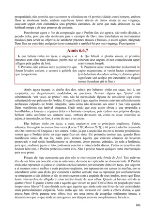 106
prosperidade, não permitia que sua mente se afundasse na vã permissividade, esses homens, embora
Deus se mostrasse irado, embora espalhasse terror através de tantos sinais de sua vingança,
ousavam seguir com contumácia seus próprios caminhos, de sorte que nada deixavam da sua
habitual pompa e de seus prazeres de costume.
Percebemos agora o fito da comparação que o Profeta faz: ele agrava, não tenho dúvida, o
pecado deles, pois que não atentavam para o exemplo de Davi, mas transferiam os instrumentos
musicais para servir ao objetivo de satisfazer prazeres crassos e bestiais, e assim agiam, malgrado
Deus lhes ser contrário, malgrado haver começado a terrificá-los por sua vingança. Prossigamos –
Amós 6.6,7
6. que bebem vinho em taças, e ungem a si
mesmos com óleo mais precioso; porém não se
afligem pela quebra de José.
7. Portanto, irão cativos entre os primeiros que
forem levados cativos, e cessará a galhofa dos
que banqueteiam.
6. Qui bibunt in phialis vinum, et primitiis
oleorum sese ungunt, et non condolescunt super
contritionem Joseph.
7. Propterea nunc transferentur (voluentur) in
capite migrantium, et veniet luctus extensorum
(est deductum ab eodem verbo jrs; diximus plura
significare sed accipio pro extendere; et aliquid
rursus dicendum erit in fine.)
Amós agora increpa os chefes dos dois reinos por beberem vinho em taças, isto é, em
recipientes, ou elegantemente modelados, ou preciosos. Pensam alguns que “prata” está
subentendida “em vasos de pratas”: mas não há necessidade alguma de considerar algo como
subentendido nas palavras do Profeta. O significado é que aqueles homens estavam suficientemente
declarados culpados de brutal estupidez, visto como não deixaram seu amor à boa vida quando
Deus manifestou sua terrível vingança. Dado então que esse assim obrou o que propendia a
humilhá-los, a loucura e cegueira deles era bastante conspícua; pois cediam aos próprios desejos,
bebiam vinho conforme seu costume usual, embora devessem ter, como eu disse, recorrido ao
jejum, à lamentação, ao luto, à veste de saco e às cinzas.
Eles bebiam vinho em taças, e mais, ungiam-se com os principais ungüentos. Cristo,
sabemos, foi ungido ao menos duas vezes (Lucas 7.38; Mateus 26.7); e tal prática não foi censurada
em Davi nem no rei Ezequias e nos outros. Então, já que a unção não era em si mesma pecaminosa,
vemos que o Profeta devia ter algo específico em vista. Ele pretendia ensinar que, quando Deus
manifestou sinais de sua ira, nada, pois, restava àqueles que estavam cônscios de haverem
perpetrado o mal senão humildemente se absterem, como pessoas culpadas, de toda a leniência,
para que, mediante jejum e luto, pudessem concitar a misericórdia divina. Como os israelitas não
haviam feito isto, o Profeta protestou contra eles. Não é preciso buscar qualquer outra interpretação
para esse ponto.
Porque ele logo acrescenta que eles não se entristeciam pela ferida de José. Tais palavras
têm de ser lidas em conexão com as anteriores, devendo ser aplicadas ao discurso todo. O Profeta
então não repreende os judeus e israelitas exclusivamente por tomarem vinho em taças, por ungirem
a si mesmos com o melhor e mais precioso ungüento, por repousarem em camas de marfim, por se
estenderem sobre seus divãs, por comerem a melhor comida; mas os repreende por confiantemente
se entregarem a tais deleites e não se entristecerem com a angústia de seus irmãos, posto que Deus
havia miseravelmente afligido o reino inteiro diante de seus olhos. Quanto já haviam sofrido as
quatro tribos? E quanto a terra toda e aqueles que viviam no país? Devia Deus ter poupado por mais
tempo esses líderes? É sem dúvida certo que aqueles que ainda estavam livres de tais calamidades
eram particularmente culpáveis. Visto então que não levassem em conta a cólera divina, a qual
estava bem óbvia perante seus olhos, isso era uma prova de estupidez totalmente insana, e
demonstrava que os que ainda se entregavam aos desejos estavam completamente fora de si.
 