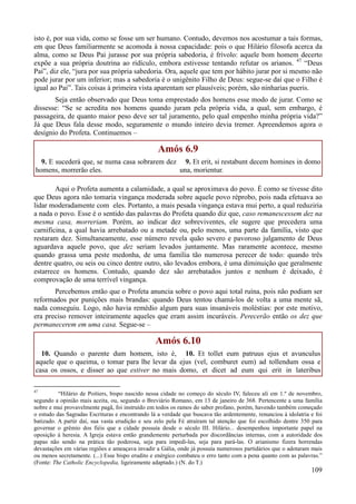 109
isto é, por sua vida, como se fosse um ser humano. Contudo, devemos nos acostumar a tais formas,
em que Deus familiarmente se acomoda à nossa capacidade: pois o que Hilário filosofa acerca da
alma, como se Deus Pai jurasse por sua própria sabedoria, é frívolo: aquele bom homem decerto
expõe a sua própria doutrina ao ridículo, embora estivesse tentando refutar os arianos. 47
“Deus
Pai”, diz ele, “jura por sua própria sabedoria. Ora, aquele que tem por hábito jurar por si mesmo não
pode jurar por um inferior; mas a sabedoria é o unigênito Filho de Deus: segue-se daí que o Filho é
igual ao Pai”. Tais coisas à primeira vista aparentam ser plausíveis; porém, são ninharias pueris.
Seja então observado que Deus toma emprestado dos homens esse modo de jurar. Como se
dissesse: “Se se acredita nos homens quando juram pela própria vida, a qual, sem embargo, é
passageira, de quanto maior peso deve ser tal juramento, pelo qual empenho minha própria vida?”
Já que Deus fala desse modo, seguramente o mundo inteiro devia tremer. Apreendemos agora o
desígnio do Profeta. Continuemos –
Amós 6.9
9. E sucederá que, se numa casa sobrarem dez
homens, morrerão eles.
9. Et erit, si restabunt decem homines in domo
una, morientur.
Aqui o Profeta aumenta a calamidade, a qual se aproximava do povo. É como se tivesse dito
que Deus agora não tomaria vingança moderada sobre aquele povo réprobo, pois nada efetuava ao
lidar moderadamente com eles. Portanto, a mais pesada vingança estava mui perto, a qual reduziria
a nada o povo. Esse é o sentido das palavras do Profeta quando diz que, caso remanescessem dez na
mesma casa, morreriam. Porém, ao indicar dez sobreviventes, ele sugere que precedera uma
carnificina, a qual havia arrebatado ou a metade ou, pelo menos, uma parte da família, visto que
restaram dez. Simultaneamente, esse número revela quão severo e pavoroso julgamento de Deus
aguardava aquele povo, que dez seriam levados juntamente. Mas raramente acontece, mesmo
quando grassa uma peste medonha, de uma família tão numerosa perecer de todo: quando três
dentre quatro, ou seis ou cinco dentre outro, são levados embora, é uma diminuição que geralmente
estarrece os homens. Contudo, quando dez são arrebatados juntos e nenhum é deixado, é
comprovação de uma terrível vingança.
Percebemos então que o Profeta anuncia sobre o povo aqui total ruína, pois não podiam ser
reformados por punições mais brandas: quando Deus tentou chamá-los de volta a uma mente sã,
nada conseguiu. Logo, não havia remédio algum para suas insanáveis moléstias: por este motivo,
era preciso remover inteiramente aqueles que eram assim incuráveis. Perecerão então os dez que
permanecerem em uma casa. Segue-se –
Amós 6.10
10. Quando o parente dum homem, isto é,
aquele que o queima, o tomar para lhe levar da
casa os ossos, e disser ao que estiver no mais
10. Et tollet eum patruus ejus et avunculus
ejus (vel, comburet eum) ad tollendum ossa e
domo, et dicet ad eum qui erit in lateribus
47
“Hilário de Poitiers, bispo nascido nessa cidade no começo do século IV, faleceu ali em 1.º de novembro,
segundo a opinião mais aceita, ou, segundo o Breviário Romano, em 13 de janeiro de 368. Pertencente a uma família
nobre e mui provavelmente pagã, foi instruído em todos os ramos do saber profano, porém, havendo também começado
o estudo das Sagradas Escrituras e encontrando lá a verdade que buscava tão ardentemente, renunciou à idolatria e foi
batizado. A partir daí, sua vasta erudição e seu zelo pela Fé atraíram tal atenção que foi escolhido dentre 350 para
governar o grêmio dos fiéis que a cidade possuía desde o século III. Hilário... desempenhou importante papel na
oposição à heresia. A Igreja estava então grandemente perturbada por discordâncias internas, com a autoridade dos
papas não sendo na prática tão poderosa, seja para impedi-las, seja para pará-las. O arianismo fizera horrendas
devastações em várias regiões e ameaçava invadir a Gália, onde já possuía numerosos partidários que o adotaram mais
ou menos secretamente. (...) Esse bispo erudito e enérgico combateu o erro tanto com a pena quanto com as palavras.”
(Fonte: The Catholic Encyclopedia, ligeiramente adaptado.) (N. do T.)
 