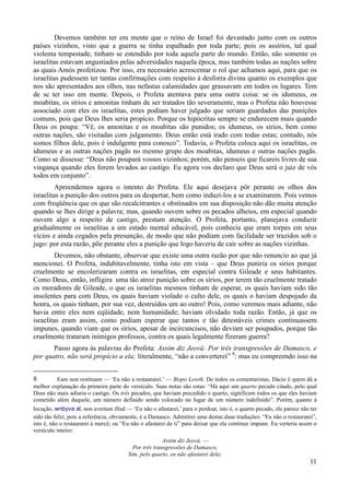 11
Devemos também ter em mente que o reino de Israel foi devastado junto com os outros
países vizinhos, visto que a guerra se tinha espalhado por toda parte; pois os assírios, tal qual
violenta tempestade, tinham se estendido por toda aquela parte do mundo. Então, não somente os
israelitas estavam angustiados pelas adversidades naquela época, mas também todas as nações sobre
as quais Amós profetizou. Por isso, era necessário acrescentar o rol que achamos aqui, para que os
israelitas pudessem ter tantas confirmações com respeito à desforra divina quanto os exemplos que
nos são apresentados aos olhos, nas nefastas calamidades que grassavam em todos os lugares. Tem
de se ter isso em mente. Depois, o Profeta atentava para uma outra coisa: se os idumeus, os
moabitas, os sírios e amonitas tinham de ser tratados tão severamente, mas o Profeta não houvesse
associado com eles os israelitas, estes podiam haver julgado que seriam guardados das punições
comuns, pois que Deus lhes seria propício. Porque os hipócritas sempre se endurecem mais quando
Deus os poupa: “Vê, os amonitas e os moabitas são punidos; os idumeus, os sírios, bem como
outras nações, são visitadas com julgamento. Deus então está irado com todas estas; contudo, nós
somos filhos dele, pois é indulgente para conosco”. Todavia, o Profeta coloca aqui os israelitas, os
idumeus e as outras nações pagãs no mesmo grupo dos moabitas, idumeus e outras nações pagãs.
Como se dissesse: “Deus não poupará vossos vizinhos; porém, não penseis que ficareis livres de sua
vingança quando eles forem levados ao castigo. Eu agora vos declaro que Deus será o juiz de vós
todos em conjunto”.
Apreendemos agora o intento do Profeta. Ele aqui desejava pôr perante os olhos dos
israelitas a punição dos outros para os despertar, bem como induzi-los a se examinarem. Pois vemos
com freqüência que os que são recalcitrantes e obstinados em sua disposição não dão muita atenção
quando se lhes dirige a palavra; mas, quando ouvem sobre os pecados alheios, em especial quando
ouvem algo a respeito de castigo, prestam atenção. O Profeta, portanto, planejava conduzir
gradualmente os israelitas a um estado mental educável, pois conhecia que eram torpes em seus
vícios e ainda cegados pela presunção, de modo que não podiam com facilidade ser trazidos sob o
jugo: por esta razão, põe perante eles a punição que logo haveria de cair sobre as nações vizinhas.
Devemos, não obstante, observar que existe uma outra razão por que não renuncio ao que já
mencionei. O Profeta, indubitavelmente, tinha isto em vista – que Deus puniria os sírios porque
cruelmente se encolerizaram contra os israelitas, em especial contra Gileade e seus habitantes.
Como Deus, então, infligira uma tão atroz punição sobre os sírios, por terem tão cruelmente tratado
os moradores de Gileade, o que os israelitas mesmos tinham de esperar, os quais haviam sido tão
insolentes para com Deus, os quais haviam violado o culto dele, os quais o haviam despojado da
honra, os quais tinham, por sua vez, destruídos um ao outro! Pois, como veremos mais adiante, não
havia entre eles nem eqüidade, nem humanidade; haviam olvidado toda razão. Então, já que os
israelitas eram assim, como podiam esperar que tantos e tão detestáveis crimes continuassem
impunes, quando viam que os sírios, apesar de incircuncisos, não deviam ser poupados, porque tão
cruelmente trataram inimigos professos, contra os quais legalmente fizeram guerra?
Passo agora às palavras do Profeta: Assim diz Jeová: Por três transgressões de Damasco, e
por quatro, não será propício a ela; literalmente, “não a converterei” 8
: mas eu compreendo isso na
8 Eam non restituam — ‘Eu não a restaurarei.’ — Bispo Lowth. De todos os comentaristas, Dácio é quem dá a
melhor explanação da primeira parte do versículo. Suas notas são estas: “Há aqui um quarto pecado citado, pelo qual
Deus não mais adiaria o castigo. Os três pecados, que haviam precedido o quarto, significam todos os que eles haviam
cometido além daquele, um número definido sendo colocado no lugar de um número indefinido”. Porém, quanto à
locução, wnbyva al, non avertam illud — ‘Eu não o afastarei,’ para o perdoar, isto é, o quarto pecado, ele parece não ter
sido tão feliz; pois a referência, obviamente, é a Damasco. Admitirei uma destas duas traduções: “Eu não o restaurarei”,
isto é, não o restaurarei à mercê; ou “Eu não o afastarei de ti” para deixar que ela continue impune. Eu verteria assim o
versículo inteiro:
Assim diz Jeová, —
Por três transgressões de Damasco,
Sim, pelo quarto, eu não afastarei dela;
 
