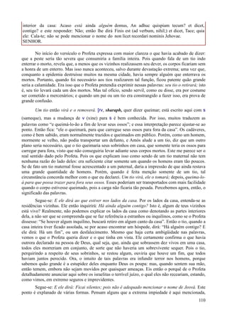 110
interior da casa: Acaso está ainda alguém
contigo? e este responder: Não; então lhe dirá
ele: Cala-te; não se pode mencionar o nome do
SENHOR.
domus, An adhuc quispiam tecum? et dicet,
Finis est (ad verbum, nihil;) et dicet, Tace; quia
non licet recordari nominis Jehovae.
No início do versículo o Profeta expressa com maior clareza o que havia acabado de dizer:
que a peste seria tão severa que consumiria a família inteira. Pois quando fala de um tio indo
enterrar o morto, revela que, a menos que os vizinhos realizassem seu dever, os corpos ficariam sem
a honra de um enterro. Mas isso nunca aconteceu, salvo durante devastação extrema; uma vez que,
conquanto a epidemia destruísse muitos na mesma cidade, havia sempre alguém que enterrava os
mortos. Portanto, quando foi necessário aos tios realizarem tal função, ficou patente quão grande
seria a calamidade. Era isso que o Profeta pretendia exprimir nessas palavras: seu tio o retirará; isto
é, seu tio levará cada um dos mortos. Mas tal ofício, sendo servil, como eu disse, era por costume
ser cometido a mercenários; e quando um pai ou um tio era constrangido a fazer isso, era prova de
grande confusão.
Um tio então virá e o removerá. [rv, sharaph, quer dizer queimar; está escrito aqui com s
(sameque), mas a mudança de v (xine) para s é bem conhecida. Por isso, muitos traduzem as
palavras como “e queimá-lo-ão a fim de levar seus ossos”; e essa interpretação parece ajustar-se ao
ponto. Então fica: “ele o queimará, para que carregue seus ossos para fora da casa”. Os cadáveres,
como é bem sabido, eram normalmente trazidos e queimados em público. Porém, como um homem,
mormente se velho, não podia transportar um defunto, e Amós alude a um tio, diz que um outro
plano seria necessário, que o tio queimaria seus sobrinhos em casa, que somente teria os ossos para
carregar para fora, visto que não conseguiria levar adiante seus corpos mortos. Este me parece ser o
real sentido dado pelo Profeta. Pois os que explicam isso como sendo de um tio maternal não tem
nenhuma razão do lado deles: era suficiente citar somente um quando os homens eram tão poucos.
Se de fato um tio maternal fosse acrescentado a um paternal, daria a impressão de que ainda restava
uma grande quantidade de homens. Porém, quando é feita menção somente de um tio, tal
circunstância concorda melhor com o que eu declarei. Um tio virá, ele o tomará; depois, queima-lo-
á para que possa trazer para fora seus ossos. Esses poderiam ser transportados com mais facilidade
quando o corpo estivesse queimado, pois a carga não ficaria tão pesada. Percebemos agora, então, o
significado das palavras.
Segue-se: E ele dirá ao que estiver nos lados da casa. Por os lados da casa, entenda-se as
residências vizinhas. Ele então inquirirá: Há ainda alguém contigo? Isto é, algum de teus vizinhos
está vivo? Realmente, não podemos explicar os lados da casa como denotando as partes interiores
dela, a não ser que se compreenda que se faz referência a estranhos ou inquilinos, como se o Profeta
dissesse: “Se houver algum inquilino, buscará retiro em algum canto da casa”. Então o tio, quando a
casa inteira tiver ficado assolada, se por acaso encontrar um hóspede, dirá: “Há alguém contigo? E
ele dirá: Há um fim”, ou um desfalecimento. Mesmo que haja certa ambigüidade nas palavras,
vemos o que o Profeta queria dizer e o que tinha em vista. Ele certamente confirma o que havia
outrora declarado na pessoa de Deus, qual seja, que, ainda que sobrassem dez vivos em uma casa,
todos eles morreriam em conjunto, de sorte que não haveria um sobrevivente sequer. Pois o tio,
perquirindo a respeito de seus sobrinhos, se restou algum, ouviria que houve um fim, que todos
haviam juntos perecido. Ora, o intuito de tais palavras era infundir terror nos homens, porque
sabemos quão grande é a estupidez deles enquanto Deus os poupa: mas, quando sentem sua mão,
então temem, embora não sejam movidos por quaisquer ameaças. Eis então o porquê de o Profeta
detalhadamente anunciar aqui sobre os israelitas o terrível juízo, o qual eles não receariam, estando,
como vimos, em extremo seguros e imprevidentes.
Segue-se: E ele dirá: Ficai silentes; pois não é adequado mencionar o nome de Jeová. Este
ponto é explanado de várias formas. Pensam alguns que a extrema impiedade é aqui mencionada,
 