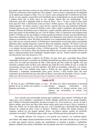 111
que aqueles que morreram, mesmo em seus últimos momentos, não queriam citar o nome de Deus.
Então eles esclarecem assim as palavras,“ficai calados”, como se fosse a expressão de um indignado
ou de alguém que renegava a Deus. Ficai em silêncio, pois; porquanto não se lembravam do nome
divino, ou seja, aqueles a quem Deus teria humilhado não se arrependeram de sua perversidade; até
a própria morte não os podia trazer ao reto caminho. Outros dão esta interpretação: “Ficai
silenciosos, pois não é adequado aludir ao nome de Deus”. Isto é: “O que o nome de Deus pode
fazer para nós? Pois o aborrecemos como um mau e mofino agouro; visto que Deus não nos traz
alegria alguma”. Os ímpios receiam o nome divino e querem que esse seja totalmente obliterado.
Contudo, parece-me que o intento do Profeta é outro, sobre o qual os intérpretes não ponderaram o
bastante. Primeiro descobrimos que os hipócritas, a quem exprobra, gabavam-se do nome de Deus;
posto que diziam na adversidade que era o dia do Senhor, como se esperassem uma mudança para
melhor. O Profeta ora diz que chegaria o tempo quando tal jactância cessaria, pois perceberiam que
Deus estava ofendido com eles, e não mais podiam usar falsamente como pretexto seu nome, como
tinham se acostumado a fazer. Há então um contraste a ser compreendido entre o que é dito aqui e o
que é dito em um versículo anterior. O Profeta havia anteriormente invectivado contra a precipitada
gabarolice deles, quando alegavam o nome de Deus sem nenhuma vergonha: “Ó! Somos o povo de
Deus, somos uma nação santa, somos herança de Deus”. Como, pois, tornaram-se assim arrogantes
e, no entanto, haviam descartado a Deus, o Profeta agora diz: “Cessarão então essas ilusões pelas
quais embaís a vós mesmos; Deus não tolerará que abuseis de seu nome, como sempre fizestes até
agora; e ainda prosseguis nessa iniqüidade. Naquele tempo”, diz ele, “ficareis silentes com respeito
ao nome divino; sim, será um pavor a vós”.
Apreendemos agora o objetivo do Profeta: ele quer dizer que a gravidade dessa última
calamidade seria tal que os israelitas em realidade descobririam que Deus era um inimigo indignado
contra eles, de modo que deixariam de lado o falso gloriar que lhes enchia de orgulho; sim, que
temeriam o próprio nome de Deus, pois saberiam que nada lhes seria melhor do que se ocultar de
sua presença. Assim como se diz dos réprobos, 'eles dirão às montanhas, cubra-nos; e às colinas,
enterra-nos' (Ap 6.16), também nesse ponto o Profeta diz que, quando os hipócritas fossem
fulminados e seriamente amedrontados pelos juízos divinos, a falsa bazófia deles não mais
continuaria, pois descobririam que estar perto de Deus é estar perto da destruição. Estejais calados,
então, pois não há motivo para nós para trazer à memória o nome de Jeová. Segue-se –
Amós 6.11
11. Pois eis que o SENHOR ordena, e a casa
grande há de ser ferida com brechas, e a casa
pequena com fendas.
11. Quia ecce Jehova praecipiens et percutiet
domum magnum mixtionibus (vel,
contritionibus,) et domum parvam rimis (vel,
rupturis, aut, scissionibus, ut vertunt, vel,
scissuris.)
Esse versículo está acrescentado somente para confirmar a frase anterior. O Profeta de fato
sugere que o povo ordinário, e igualmente os chefes, debalde confiavam em seu estado tranqüilo,
pois o Senhor os destruiria juntamente, do maior ao menor. Eis, Jeová ordena etc., diz ele. Ao usar a
palavra ordena, quer dizer que Deus tinha muitas razões pelas quais levaria à força e destruiria a
todos eles. Porém, ele vai mais além do que isso, e dá a entender que a destruição deles dependia
somente da vontade de Deus. Como se dissesse: “Embora o Senhor não mande ministros da
vingança, embora ele não prepare grandes forças, sua palavra apenas, quando for proferida,
consumir-vos-á todos”. Percebemos agora, então, o que o Profeta quer dizer pela palavra ordena.
Em seguida, adiciona: Ele castigará a casa grande com confusões, ou, conforme alguns,
com fratura. ssr, rasas, denota propriamente misturar. Portanto, não tenho dúvida de que o Profeta
se refira aqui àquelas terríveis quedas que normalmente se sucedem a grandes e esplêndidos
palácios. Quando uma cabana é derrubada, uma tão grande ruína não é ocasionada por seu peso; ao
 