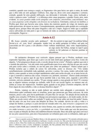 112
contrário, quando essa começa a surgir, os fragmentos vêm para baixo um após o outro, de modo
que a obra toda cai sem qualquer violência. Isso, digo eu, dá-se com casas pequenas e comuns;
contudo, quando há uma grande edificação, sua derrocada é tremenda. Logo, estou inclinado a
verter a palavra como “confusão”, e a diferença entre casas pequenas e grandes ficará, pois, mais
evidente. As casas grandes então serão atingidas com confusões, (mixtionibus, com misturas) mas
as casas pequenas serão atingidas com fissuras ou rachaduras. Entretanto, como já vos lembrei, o
Profeta quer dizer que haveria uma ruína, tantos dos maiorais quanto do vulgo, de maneira que
todos pereceriam, do menor ao maior. Conseqüentemente, aprendemos quão grande era a corrupção
daquele povo, porque Deus não pune ninguém a não ser o ímpio. Segue-se então que a eqüidade
estava subvertida em toda parte e que os homens de todas as condições tornaram-se depravados e
corrompidos. Segue-se –
Amós 6.12
12. Acaso correrão cavalos pelo penhasco?
lavrar-se-á ali com bois? porquanto tendes
convertido em fel o juízo, e em absinto o fruto
da justiça:
12. An current in rupe equi? An arabitur bobus
(est, an arabit quispiam in bobus; sed quia est
verbum indefinitum, ideo verto impersonaliter,
an ergo aratio fiet bobus, nempe in rupe?) quia
vertistis in fel judicium et fructum justitiae in
absynthium.
Os intérpretes deturpam esse versículo: alguns pensam que o Profeta, mediante essas
expressões figuradas, quer dizer que o povo era de todo inútil para qualquer coisa boa. Como diz
alguém, “o boi preguiçoso deseja a sela, o cavalo deseja lavrar a terra”. Portanto, supõem que este é
o sentido das palavras, “vós não estais mais qualificados para levar uma vida boa do que um cavalo
está para correr sobre o rochedo, ou um boi para arar sobre um penhasco”. Outros acham que o
Profeta reclama que a ordem de coisas foi subvertida, como se dissesse ele: “Vós tendes
semelhantemente confundido toda eqüidade, governo e justiça. Em suma, tendes subvertido todo
direito; como quando se tenta cavalgar rapidamente sobre uma rocha elevada, ou se tenta lavrar ali,
o que é contrário à natureza das coisas: tornastes-vos, portanto, monstros”. Outros ainda entendem
que o Profeta se queixa aqui de que havia perdido toda a sua faina, pois, segundo o provérbio
corrente, estivera cantando aos surdos. “O que consigo quanto a essa geração de ferro? É o mesmo
que se alguém tentasse cavalgar no rochedo, subir lá em um cavalo ligeiro; ou tentasse arar ali:
ambas as coisas são impossíveis. Também agora, quando eu me dirijo a homens estúpidos, não há
fruto algum do meu trabalho, e não se alcança benefício algum”. 48
Porém, vejamos se não se pode deduzir um sentido mais adequado e conveniente. Já
observamos quão confiantes eram os israelitas, posto que pensavam que Deus estivesse, de certa
maneira, preso a eles, pois havia penhorado a fé para lhes ser um pai. Tal adoção divina enchia de
orgulho seus corações. O Profeta ora objurga essa presunçosa segurança; e, de modo azado, ele diz:
“Pode um cavalo correr sobre um rochedo? E pode um boi lavrar sobre um local de pedra? Assim,
não há entre vós um livre curso das bênçãos de Deus. Na verdade, devíeis ter sido a vinha e o
campo do Senhor; a justiça e o juízo deviam ter reinado entre vós, mas tornastes o julgamento em
amargor (car, r'osh, que é entendido de várias formas, mas, quanto ao sentido, não importa muito),
vós então tornastes o juízo em bílis, e a probidade em cicuta. Visto então que sois tão perversos,
uma via para as bênçãos de Deus está indubitavelmente trancada. Deus não pode agir para convosco
de seu jeito característico, pois deve forçosamente ser refratário para com os refratários, dado que é
48
Esta é a opinião aceita por Matthew Henry, e ela não aparenta ser incompatível. “Os métodos utilizados para a
reforma deles”, diz, “foram todos infrutíferos e ineficazes. Cavalos correrão, etc. Não; pois não haverá proveito em agir
contra as dores. Deus lhes manda seus profetas para desmanchar seu solo inaproveitado, mas esses os encontram tão
duros e inflexíveis como a rocha, acidentada e escarpada, não lhes podendo obrar bem algum nem trabalhar neles.
Portanto, os profetas não mais o tentarão”. (N. do E. inglês.)
 