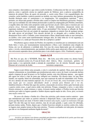 114
seus corações e desvendava o que estava oculto lá dentro. Conhecemos de fato ser isso o poder da
palavra, como o apóstolo ensina no capítulo quatro de Hebreus: pois a palavra compartilha da
natureza do próprio Deus, de quem ela procede; e, assim como Deus é um esquadrinhador dos
corações, assim também a palavra penetra na medula, nos mais íntimos pensamentos dos homens,
fazendo distinção entre os sentimentos e as imaginações. Tal competência espiritual 50
deve,
portanto, ser observada quando o Profeta aduz contra os ímpios tais blasfêmias grosseiras. Porque é
certo que na realidade eles não tinham pronunciado as palavras empregadas pelo Profeta; entretanto,
o orgulho deles não tinha outro propósito senão que haviam alçado chifres para si mesmos por sua
própria força. Estavam realmente separados do Senhor; entrementes, desejavam morar em
segurança mediante o próprio poder deles. O que pretendiam? Eles haviam se alheado de Deus,
todavia, buscavam ficar em um estado de segurança, julgando-se estarem fora de qualquer perigo.
De onde adveio tal privilégio? Pois decerto deviam ter se abrigado sob a sombra divina, se
desejassem ficar a salvo. Contudo, como renunciaram a Deus, desprezando todas as suas instruções,
ou melhor, visto como eram manifestamente inimigos dele, de onde tinha de vir tal segurança, a
qual prometiam a si, senão por buscarem obter de si próprios o poder?
Percebemos agora o intuito do Profeta: ele exprobra os israelitas por se contentarem com um
título falso e vazio, por insensatamente menoscabarem a Deus e por simularem uma religião de
forma, em vez de adotarem a realidade dela. Era essa tão crassa depravação que ele condenava
neles: e revela, concomitantemente, que punham chifres pelos quais atacavam a Deus; pois, embora
eles estivessem separados desse, prometiam para si um estado seguro e feliz. Finalmente, segue-se –
Amós 6.14
14. Pois eis que, diz o SENHOR, Deus dos
exércitos, levantarei contra vós, Ó casa de Israel,
uma nação, e vos oprimirão desde a entrada de
Hamate até a torrente da Arabá.
14. Certe, ecce tollo contra vos, domus Israel,
dicit Jehova, Deus exercituum, gentem; et
coarctabunt vos ab introitu Hemath usque ad
torrentem campestrem.
Segue-se por último uma acusação, e esta é a conclusão do capítulo. Deus, pois, após haver
exposto solenemente as imoralidades que predominavam entre o povo de Israel, novamente declara
aquela vingança da qual há pouco os fez lembrar; porém, com esta diferença apenas – que aquele
põe agora em relevo o tipo de pena que infligiria aos israelitas. Ele dissera antes 'eis que Deus
manda'; em seguida, falara da calamidade, mas sem expressar de onde tal calamidade viria. Porém,
ele ora a destaca de uma maneira especial: Eis, Ó casa de Israel, diz, estou levantando contra vós
uma nação que vos causará dificuldades desde a entrada para Hamate até o rio etc.
Indubitavelmente o Profeta fala aqui dos assírios, enunciando em termos fortes quão horrenda seria
a guerra contra esses, a qual estava então mui próxima. Porque, conquanto a terra e o país deles
fossem extensos (e, sendo extensos e vastos, tivessem muitas saídas), o Profeta revela que haveria
estreitos por todos os lugares quando o Senhor alçasse aquela nação ao alto. Estou, pois, excitando
uma nação contra vós.
De novo ele chama o Senhor de o Deus dos exércitos, pelo mesmo motivo anterior – para
que entendessem que todos os assírios estavam à disposição desse, e que provocariam a guerra
assim que lhes desse um sinal. O Senhor então levantará uma nação, a qual vos molestará. Em que
lugar? Ele não fala aqui de locais estreitos, mas de um país grande, o qual, como foi afirmado,
possuía muitas saídas. Porém, depois que o Senhor houvesse armado os assírios contra eles, todos
os lugares mais amplos tornar-se-lhes-iam estreitos. “Ficareis confinados em toda parte, de maneira
que não se vos franqueará nenhuma fugida da morte”.
ORAÇÃO
50
Jurisdicto, que algumas vezes denota a autoridade para determinar o significado da lei; porém, quer dizer aqui
o poder para interpretar os pensamentos do coração. (N. do E. inglês.)
 