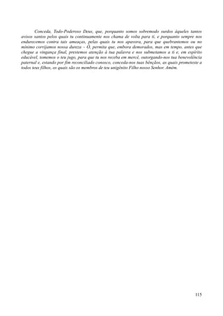 115
Conceda, Todo-Poderoso Deus, que, porquanto somos sobremodo surdos àqueles tantos
avisos santos pelos quais tu continuamente nos chama de volta para ti, e porquanto sempre nos
endurecemos contra tais ameaças, pelas quais tu nos apavora, para que quebrantemos ou no
mínimo corrijamos nossa dureza – Ó, permita que, embora demorados, mas em tempo, antes que
chegue a vingança final, prestemos atenção à tua palavra e nos submetamos a ti e, em espírito
educável, tomemos o teu jugo, para que tu nos receba em mercê, outorgando-nos tua benevolência
paternal e, estando por fim reconciliado conosco, conceda-nos tuas bênçãos, as quais prometeste a
todos teus filhos, os quais são os membros de teu unigênito Filho nosso Senhor. Amém.
 
