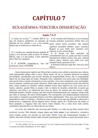 116
CAPÍTULO 7
SEXAGÉSIMA-TERCEIRA DISSERTAÇÃO
Amós 7.1-3
1. Assim me revelou 51
o Senhor DEUS: eis
que ele formava gafanhotos no princípio do
rebentar da erva serôdia; e era a erva serôdia
depois que se acabavam as ceifas do rei.
2. E sucedeu que, quando haviam acabado de
comer a erva da terra, então eu disse: Ó, Senhor
DEUS, rogo a ti que perdoe. Como subsistirá
Jacó? Pois ele é pequeno.
3. O SENHOR arrependeu-se. Isso não
acontecerá, disse o SENHOR.
1. Sic ostendit mihi Dominus, et ecce formans
locustas principio ascensionis herbae (hoc est,
quum incipit herba ascendere: vql, proprie
significat secundam herbam, quam vocamus,
Regian) et ecce herba post sectiones (vel,
tonsuras, ut alii vertunt) Regis.
2. Et factum est dum perficeret ad
comendendum (hoc est, quum jam fere in totum
absumpsisset herbam terrae,) tunc dixi, Adonai
Jehova, parce, obsecro: quis stabit (vel, quis
restituet) Jacob, quia parvus est?
3. Poenituit Jehovam super hoc; Non erit, dixit
Jehova.
Amós ensina nesse capítulo que Deus já havia muitas vezes adiado as punições que, todavia,
tinha determinado infligir sobre o povo. Desse modo, ele faz os israelitas pensarem na própria
perversidade, considerando que haviam abusado da longanimidade divina, não se arrependendo
depois de um longo lapso de tempo. Porquanto Deus suspendera seus juízos para esta finalidade:
para que de todo o coração retornassem ao reto caminho, visto como usualmente, com sua bondade,
atrai os homens, contanto que sejam educáveis. Dado então que essa paciência divina não obtivera
fruto, Amós condena os israelitas, embora também tivesse outro objetivo em vista: posto que os
ímpios, sabemos, quando Deus os poupa e não os indicia de imediato, dando-lhes as penas que
merecem, riem delas e se endurecem por causa do futuro, de maneira que não temem a nada.
Sobretudo quando o Senhor ameaça, mas não executa instantaneamente sua vingança, acham então
que todas as ameaças são meros bichos-papões. Por conseguinte, com despreocupação endurecem
suas mentes e imaginam que podem brincar com Deus impunemente. Visto, pois, que tal obstinação
preponderava entre os israelitas, o Profeta de vários modos revela aqui que debalde se gloriavam e
desprezavam o julgamento divino daquela forma. Porque, apesar de o Senhor por um tempo os
haver poupado, a vingança final não estava muito distante. Eis a suma disso tudo: porém,
semelhante expressão deve ser observada em sua ordem.
Um visão, diz, tinha-lhe sido mostrada pelo Senhor; e a visão era que Deus mesmo havia
produzido locustas. Não obstante, julgam alguns que rxwy, yotser, é um substantivo, vertendo-o
como criação; outros, um enxame ou uma tropa. Porém, essas são interpretações forçadas. O
Senhor, não tenho dúvida, formou então locustas na presença do Profeta, as quais devoraram toda a
51
O verbo é ynarh, “fez”-me ver ou causou que “eu visse”; traduzir assim [na KJV] teria sido melhor. O verbo
é o mesmo nas orações subseqüentes. (N. do E. inglês.)
 