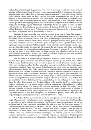 117
verdura. Por conseguinte, ele diz, quando a erva começou a crescer, ou seja, depois dos cortes do
rei. Aqui também os expositores divergem: pensam alguns que se alude às tosquias do rei, quando o
rei tinha tosado suas ovelhas. Outros o consideram como a ceifa da cevada, e dizem que o melhor
capim era então cortado para o uso do rei, para que alimentasse seus cavalos e seu gado. Porém, tais
conjecturas não possuem em si mesmas bom fundamento. Logo, não duvido que o Profeta aqui
chame de uma poda real quando, por ordem pública, eles começavam a cortar seus prados. De fato,
é crível que havia então algum governo: como se dá conosco, ninguém inicia a vindima a seu bel-
prazer, mas um tempo regular determinado é observado. Assim, tais cortes, os quais são feitos
publicamente, são denominados de reais, assim como é chamada de rodovia do rei aquela que é
pública. Entretanto, julgo eu que o Profeta, sob essa expressão figurada, refira-se às calamidades
precedentes pelas quais o povo já fora reduzido em número.
Contudo, devemos acomodar essa profecia ou visão à sua própria época. Não duvido, e
penso que posso depreender isto de certas reflexões, que o Profeta compara aqui o tempo que
precedera o reinado de Jeroboão, filho de Joás, com o período próspero que se seguiu. Pois, quando
Jeroboão II começou a reinar, o reino estava devastado, parte por incursões hostis, parte por seca,
calor, clima inclemente ou peste. Posto então que a condição do povo, segundo relata a história
sagrada, era a mais miserável, o Profeta diz que lhe foram mostradas locustas que devoravam todo o
pasto e o trigo não-cortado: porquanto ele não somente diz que locustas eram feitas, mas também
que elas devoravam a erva, de modo que nada sobrava: Depois que terminaram de comer a relva da
terra, diz ele, então eu disse, Senhor Jeová etc. Dessa maneira, pois, o Profeta revela que já haviam
aparecido sinais seguros da ira divina, e que o povo já havia sido afligido em parte, mas que Deus,
posteriormente, tinha dado a eles tempo para penitência.
Ora, por locustas eu entendo um tipo de punição moderada. Vimos alhures (Joel 1) que o
país fora então quase consumido pelas locustas, lagartas e pestes que tal. Porém, nessa parte o
Profeta designa metaforicamente invasões hostis, as quais não haviam diretamente assolado o país
inteiro mas, em alguma medida, desolado a esse. Isso era deveras manifesto a todos, porém, poucos
o viam como o juízo de Deus, visto como o Senhor lamenta que os perversos não atentavam para a
mão do golpeador (Isaías 10). Então, mesmo que os israelitas vissem sua terra consumida, não
pensavam que Deus estivesse desgostoso com eles. Pois que os ímpios relutam em se examinarem e
erguerem seu olhar para o céu quando o Senhor os castiga: porque querem, por assim dizer, ficar
estúpidos em suas calamidades em vez de dar atenção ao juízo divino, para que sejam seriamente
levados ao arrependimento: disso quase todos eles por natureza se esquivam. Daí o Profeta dizer
que isso lhe foi revelado de forma especial. A calamidade, pois, era conhecida de todos e patente
diante dos olhos do povo; mas só o Profeta, mediante visão, entendia que Deus castigava desse
modo os pecados do povo: ao mesmo tempo, o objetivo particular da visão era fazer os israelitas
conhecerem que a mão de Deus estava retida como que no meio de sua obra. Eles haviam visto os
inimigos chegando, eles haviam experimentado muitos males; porém, julgavam que os inimigos se
retiraram, seja pela boa fortuna, seja por algum outro meio. Não levavam em conta o principal: que
Deus tinha poupado a eles. Por conseguinte, foi mostrado ao profeta, numa visão, que Deus
poupava seu povo, ainda que não houvesse resolvido destruir toda a terra.
E o Profeta declara explicitamente que Deus fora aplacado através de sua intercessão e
oração. Daí, transparece mui claramente aquilo a que eu já me referi, ou seja, que o Profeta condena
os incrédulos por terem brincado perversamente com Deus, pois reputavam as ameaças que haviam
ouvido da boca de Amós e de outros como piadas. De onde veio isso? De Deus os ter poupado. O
Profeta explica como isso aconteceu: “O Senhor”, diz ele, “havia a princípio resolvido vos destruir,
não obstante, espera por vós e, por isso, suspende sua drástica vingança, para que por sua
benevolência vos atraia para si. E isso foi feito através de minhas orações, pois, embora me julgais
contrário a vós, visto como sou diariamente constrangido a vos ameaçar e, qual um arauto celestial,
anunciar a guerra sobre vós, sinto por vós compaixão, e desejo que sejais salvos. Por conseguinte,
não há razão para pensardes que sou influenciado pelo ódio ou pela crueldade quando me dirijo a
 