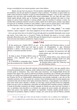 119
do que a recordação de seu concerto gratuito, como vimos alhures.
Depois, diz que Jacó era pequeno. Ele não aponta a dignidade de Jacó ou aduz alguma prova
de excelência, mas diz que aquele era pequeno. Como se dissesse: “Ó, Senhor, tu agora exibes teu
poder contra miseráveis criaturas, as quais já estão debilitadas o bastante”, uma vez que o chama de
pequeno, pois que havia sido exaurido pelas muitas calamidades. Por isso, digo que aqui é feita
alusão àquele período infeliz que as Escrituras registram, quando declaram que tanto os livres
quanto os cativos foram reduzidos à extrema aflição, antes de Jeroboão II começar a reinar. Na
ocasião Deus realmente restaurou seu povo; porém, aquele favor durou pouco, porque, logo depois
da morte do rei Jeroboão, levantou-se uma sedição, a qual se provou ruinosa para o reino inteiro:
seu filho Zacarias, como é bem conhecido, foi assassinado por Salum (2.° Reis 15.10).
Como, pois, Jacó se erguerá? Alguns interpretam o verbo <wqy, yakum, 52
em sentido
transitivo, “quem o erguerá?”, mas outros julgam-no ser um verbo neutro, “como Jacó se erguerá?”
– isto é, por que meios Jacó se levantará? já que ym, mi, pode ser entendido denotando como ou por
que meios: Como então Jacó se levantará? Porém, tal distinção tem pouco a ver com o ponto
principal. Basta dizer, pois, que o Profeta fala aqui da fraqueza do povo, para que em virtude dessa
Deus estivesse mais disposto a perdoá-los. Segue-se agora –
Amós 7.4-6
4. Isto mostrou-me o Senhor DEUS: eis que
ordenava o Senhor DEUS que com fogo se
decidisse o pleito; o fogo devorava o grande
abismo, e consumia uma parte da terra.
5. Então eu disse: Ó Senhor DEUS, cessa, eu
imploro; como subsistirá Jacó? pois ele é
pequeno.
6. O SENHOR se arrependeu disso. Também
isso não acontecerá, diz o Senhor DEUS.
4. Sic ostendit mihi Dominus Jehova: et ecce
vocans ad disceptandum in igne Dominus
Jehova, et consumpsit (aut, voravit) abyssum
magnam (et consumpta fuit possessio) (alii qlj
vertunt partem agri; sed malo accipere pro tota
possessione.
5. Et dixi, Adonai Jehova, cessa, obsecro; quis
(hoc est, quomodo) consurget Jacob? (vel, quis
attollet, ut prius dictum est;) quia parvus est.
6. Poenituit Jehova super hoc; Etiam hoc non
erit, dicit Dominus Jehova.
O Profeta revela que Deus não somente já havia poupado o povo, mas que, quando estava
novamente preparado para a vingança, ainda a adiara de boa vontade, para que, se possível, o povo
de bom grado se restaurasse: mas, como todos eram incuráveis, essa longanimidade divina não
produziu fruto algum. Ora, quanto às palavras do Profeta, percebemos que é indicado, pela analogia
do fogo, um castigo mais pesado do que quando ele disse antes ao falar de locustas. Afirmamos que
por locustas tem de ser compreendido ordinariamente uma punição moderada, a que não era tão
medonha à primeira vista. Pois, apesar de a carestia e fome introduzidas pelas locustas quando essas
consomem toda sorte de fruto serem males muitíssimo dolorosos, o fogo algumas vezes infunde no
povo terror muito maior. Destarte, o Profeta, ao citar fogo, ensina que Deus ficara mui indignado,
tendo visto que o povo se endurecera e não podia ser reformado pelos remédios comuns e habituais.
O modo de proceder costumeiro do Senhor, segundo ele declara em outro local nas Escrituras, é
este: no princípio, tenta descobrir se os homens são capazes de serem curados, não aplicando as
penas mais graves, mas aquelas que podem ser suportadas. Contudo, quando percebe dureza e
obstinação nos pecadores, duplica e triplica o castigo, sim, como diz por meio de Moisés, aumenta
52
Um ms. tem <yqy, que é fazer com que levante ou levante-se. Isso se coaduna com a Septuaginta —
avnasthvnsei, e é compatível com o resto da frase, uma vez que ym é 'quem', não 'como' ou 'por que meio'. (N. do E.
inglês.)
 