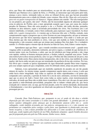 12
ativa, que Deus não mudaria para ser misericordioso, ou que ele não seria propício a Damasco.
Sabemos que Damasco era a capital da Síria; e o Profeta, ao mencionar aqui uma parte pelo todo,
ameaça o povo inteiro, intimando todos os sírios ao tribunal divino, pois que haviam procedido
desumanamente para com a cidade de Gileade, como veremos. Mas ele diz: Deus não será propício
para três ou quatro transgressões de Damasco. Alguns adotam este sentido: “Por três transgressões
eu sou propício, por quatro, não serei”. Porém, não há necessidade alguma de adicionar qualquer
coisa às palavras do Profeta: pois a mais apropriada acepção aqui é que, por causa dos muitos
pecados de Damasco, Deus não seria propício a ela: e o Profeta, não tenho dúvidas, pretendia,
mediante os dois números, expor a inveterada perversidade dos sírios. Nas Escrituras sete é um
número indefinido, e é tomado, como é bem conhecido, para expressar o que é incontável. Ao dizer
então três e quatro transgressões, é o mesmo que se houvesse dito sete: o Profeta, contudo, mais
conspicuamente sugere o progresso que os sírios fizeram em suas transgressões, até que se tornaram
tão perversos que não havia esperança alguma de arrependimento. Essa então é a razão por que
Deus declara que não mais perdoaria os sírios, visto que sem medida ou limite irromperam em
transgressões e não cessaram, ainda que um tempo para mudança lhes fora dado. Eis o verdadeiro
sentido. E o Profeta repete o mesmo tipo de discurso ao falar de Gaza, Amã, Edom e outras nações.
Aprendamos aqui que Deus – que o mundo considera excessivamente cruel –, quando toma
vingança sobre os pecados, demonstra realmente, por prova segura, a verdade do que declara de si
mesmo tantas vezes nas Escrituras, a saber, que usa de tolerância por longo período e não vinga
com rapidez: embora os homens mereçam perecer, o Senhor, todavia, suspende seus juízos. Temos
uma notável prova disso nessas profecias, uma vez que o Profeta não fala somente de um povo, mas
de muitos. Sendo assim, Deus aturou muitas transgressões, não só dos sírios, mas também de outras
nações: não havia então um país em que um testemunho da paciência divina não existisse. Por isso,
fica óbvio que o mundo se queixa injustamente de rigor demasiado quando Deus toma vingança,
pois esse sempre espera até que a iniqüidade, como foi afirmado ontem, atinja seu ponto máximo.
Ademais, é-nos apresentado aqui um medonho espetáculo de pecados em um tão grande
número de nações. Ao mesmo tempo, quando comparamos aquela época com a nossa, é certo que
então havia maior integridade: hoje todas as espécies de males superabundam a tal ponto que,
comparado com o presente, o período de Amós foi a era de ouro; entretanto, ouvimo-lo declarando
aqui que os povos de Judá e Israel, bem como todas as outras nações, eram monstruosamente
malvados, de modo que Deus não os pôde trazer à penitência. Pois não é em vão que ele aqui atesta
que puniria a todo-obstinada perversidade, porquanto não se tinham voltado para ele, que havia
avançado até o número sete; ou seja, que haviam pecado, como foi outrora declarado, desmesurada
e ilimitadamente: e isso deve igualmente ser observado nas palavras do Profeta. Todavia, não posso
prosseguir por ora.
ORAÇÃO
Conceda, Deus Todo-Poderoso, que, porquanto tu nos vê sendo de tão dura e rebelde
disposição que não somos arrastados a ti senão com grande dificuldade – ó, permita que nós ao
menos sejamos subjugados pelas ameaças que tu diariamente anuncia sobre nós e, assim
subjugados, sendo também arrastados por tua palavra, entreguemo-nos a ti, e não somente nos
permitamos ser compelidos pelos castigos e pelos fatos, mas igualmente te obedecendo com uma
mente receptiva, e com a maior prontidão nos oferecendo a ti como sacrifício de obediência, de
modo que, sendo regidos pelo Espírito de teu Filho, finalmente atinjamos aquele bendito descanso
que foi preparado para nós pelo teu Filho mesmo, Senhor nosso. Amém.
Pois ele trilhou Gileade com carros ferrados.
Literalmente fica: “eles trilharam;” pois usualmente acontece com os profetas ao falar de uma cidade ou
povo, passar do singular para o plural.
(N. do E. inglês.)
 
