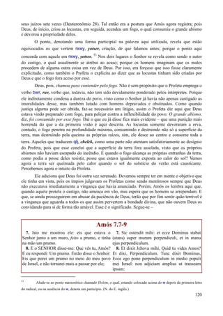 120
seus juízos sete vezes (Deuteronômio 28). Tal então era a postura que Amós agora registra; pois
Deus, de início, criou as locustas, em seguida, acendeu um fogo, o qual consumiu o grande abismo
e devorou a propriedade deles.
O ponto, denotando uma forma participial na palavra aqui utilizada, revela que estão
equivocados os que vertem rxwy, yotser, criação, de que falamos antes; porque o ponto aqui
concorda com aquele em rxwy, yotser. 53
Nos dois lugares o Senhor se revela como sendo o autor
do castigo, o qual usualmente se atribui ao acaso; porque os homens imaginam que os males
procedem de alguma outra coisa em vez de Deus. Por isso, era forçoso que isso fosse claramente
explicitado, como também o Profeta o explicita ao dizer que as locustas tinham sido criadas por
Deus e que o fogo fora aceso por esse.
Deus, pois, chamou para contender pelo fogo. Não é sem propósito que o Profeta emprega o
verbo bwr, ruv, verbo que, todavia, não tem sido devidamente ponderado pelos intérpretes. Porque
ele indiretamente condena a dureza do povo, visto como o Senhor já havia não apenas castigado as
imoralidades desse, mas também lutado com homens depravados e obstinados. Como quando
justiça alguma pode ser obtida, faz-se necessário um litígio, assim o Profeta diz aqui que Deus
estava vindo preparado com fogo, para pelejar contra a inflexibilidade do povo. O grande abismo,
diz, foi consumido por esse fogo. Daí o que eu já disse fica mais evidente – que uma punição mais
horrenda do que a da primeira visão é aqui descrita. As locustas somente devoraram a erva,
contudo, o fogo penetra na profundidade máxima, consumindo e destruindo não só a superfície da
terra, mas destruindo pela queima as próprias raízes, sim, ele desce ao centro e consome toda a
terra. Aqueles que traduzem qlj, chelek, como uma parte não atentam satisfatoriamente ao desígnio
do Profeta, pois que esse conclui que a superfície da terra fora assolada, visto que os próprios
abismos não haviam escapado do incêndio. E quando o fogo alcança as próprias entranhas da terra,
como podia a posse deles resistir, posse que estava igualmente exposta ao calor do sol? Vemos
agora a terra ser queimada pelo calor quando o sol do solstício do verão está causticante.
Percebemos agora o intuito do Profeta.
Ele adiciona que Deus foi outra vez serenado. Devemos sempre ter em mente o objetivo que
ele tinha em vista, pois os ímpios julgavam os Profetas como sendo mentirosos sempre que Deus
não executava imediatamente a vingança que havia anunciado. Porém, Amós os lembra aqui que,
quando aquele protela o castigo, não ameaça em vão, mas espera que os homens se arrependam. E
que, se ainda prosseguirem em abusar da paciência de Deus, terão que por fim sentir quão terrível é
a vingança que aguarda a todos os que assim pervertem a bondade divina, que não ouvem Deus os
convidando para si de forma tão amável. Esse é o significado. Segue-se –
Amós 7.7-9
7. Isto me mostrou ele: eis que estava o
Senhor junto a um muro, feito a prumo, e tinha
na mão um prumo.
8. E o SENHOR disse-me: Que vês tu, Amós?
E eu respondi: Um prumo. Então disse o Senhor:
Eis que porei um prumo no meio do meu povo
de Israel, e não tornarei mais a passar por ele;
7. Sic ostendit mihi: et ecce Dominus stabat
(stans) super murum perpendiculi, et in manu
ejus perpendiculum.
8. Et dixit Jehova mihi, Quid tu vides Amos?
Et dixi, Perpendiculum. Tunc dixit Dominus,
Ecce ego pono perpendiculum in medio populi
mei Israel: non adjiciam amplius ut transeam
ipsum:
53
Alude-se ao ponto massorético chamado Holem, o qual, estando colocado acima do w depois da primeira letra
do radical, ou na ausência do w, denota um particípio. (N. do E. inglês.)
 
